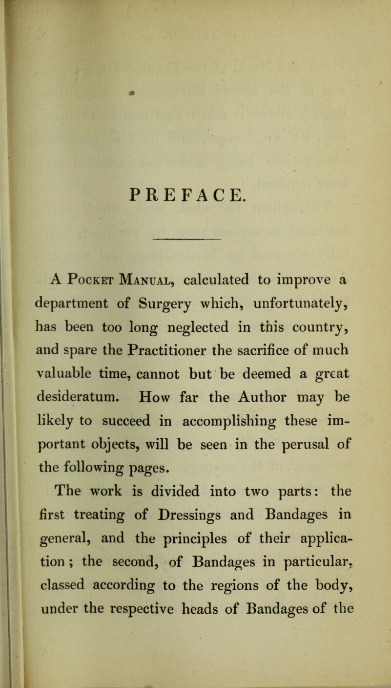 PREFACE. A Pocket Manual, calculated to improve a department of Surgery which, unfortunately, has been too long neglected in this country, and spare the Practitioner the sacrifice of much valuable time, cannot but be deemed a great desideratum. How far the Author may be likely to succeed in accomplishing these im- portant objects, will be seen in the perusal of the following pages. The work is divided into two parts: the first treating of Dressings and Bandages in general, and the principles of their applica- tion ; the second, of Bandages in particular, classed according to the regions of the body, under the respective heads of Bandages of the