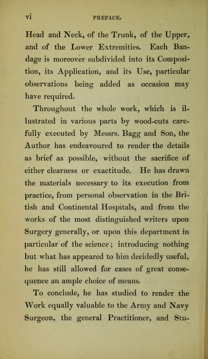 Head and Neck, of the Trunk, of the Upper, and of the Lower Extremities. Each Ban- dage is moreover subdivided into its Composi- tion, its Application, and its Use, particular observations being added as occasion may have required. Throughout the whole work, which is il- lustrated in various parts by wood-cuts care- fully executed by Messrs. Bagg and Son, the Author has endeavoured to render the details as brief as possible, without the sacrifice of either clearness or exactitude. He has drawn the materials necessary to its execution from practice, from personal observation in the Bri- tish and Continental Hospitals, and from the works of the most distinguished writers upon Surgery generally, or upon this department in particular of the science; introducing nothing but what has appeared to him decidedly useful, he has still allowed for cases of great conse- quence an ample choice of means. To conclude, he has studied to render the Work equally valuable to the Army and Navy Surgeon, the general Practitioner, and Stu-