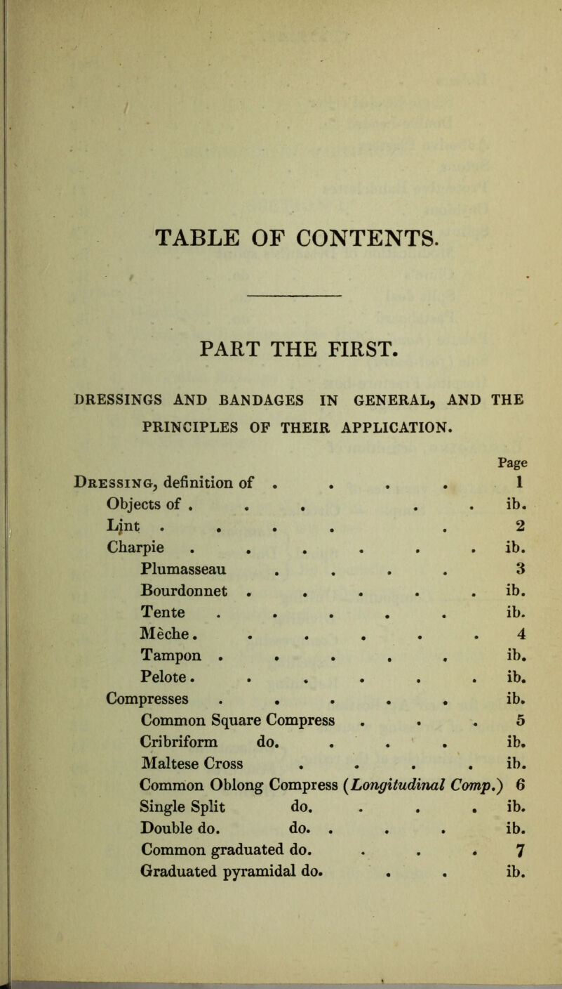 TABLE OF CONTENTS. PART THE FIRST. DRESSINGS AND BANDAGES IN GENERAL, AND THE PRINCIPLES OF THEIR APPLICATION. Dressing, definition of . Page 1 Objects of , . . ib. Ljnt .... 2 Charpie .... . . ib. Plumasseau 3 Bourdonnet • . . ib. Tente .... ib. Meche. 4 Tampon .... . ib. Pelote.... . . ib. Compresses .... . ib. Common Square Compress . . 5 Cribriform do. . ib. Maltese Cross . . ib. Common Oblong Compress {Longitudinal Comp,) 6 Single Split do. . ib. Double do. do. . . ib. Common graduated do. 7 Graduated pyramidal do. . ib.