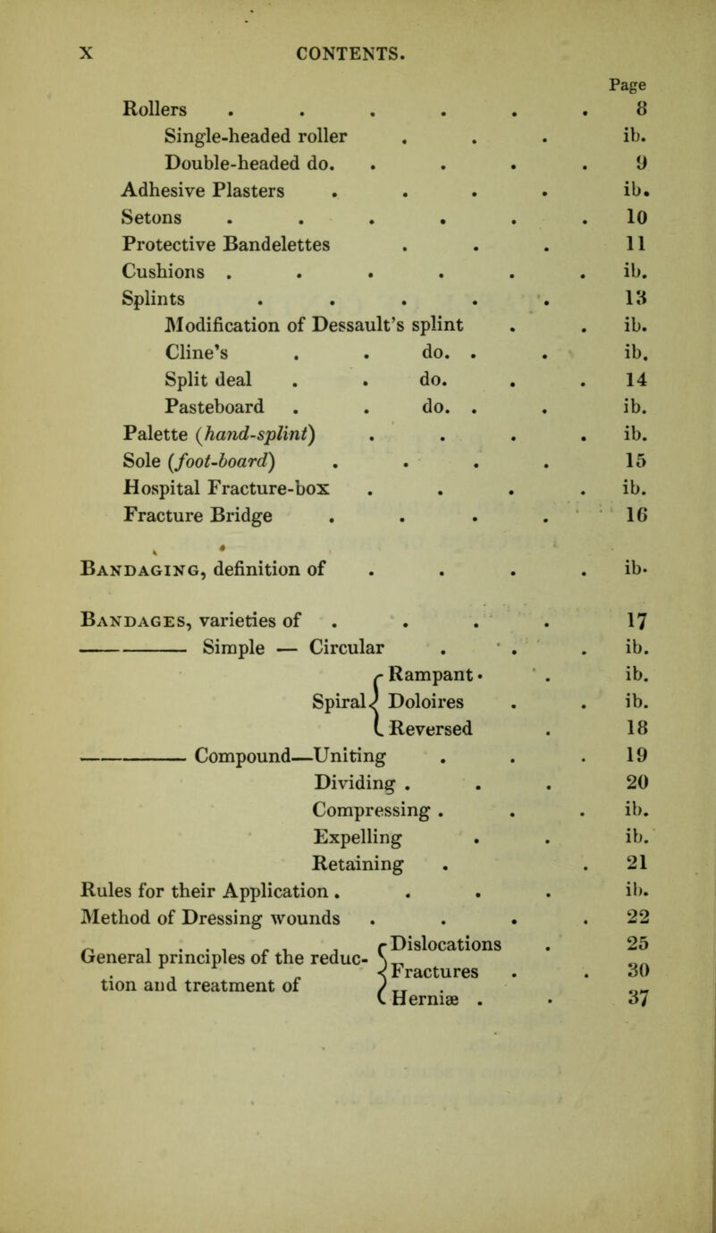 Page Rollers ..... 8 Single-headed roller ib. Double-headed do. 9 Adhesive Plasters ib. Setons ..... 10 Protective Bandelettes 11 Cushions ..... ib. Splints .... 18 Modification of Dessault’s splint ib. Cline’s . . do. . ib. Split deal . .do. 14 Pasteboard . . do. . ib. Palette (Jiand-splint) ib. Sole {foot-hoard) 15 Hospital Fracture-box ib. Fracture Bridge 16 Bandaging, definition of . ib- Bandages, varieties of . 17 Simple — Circular ib. r Rampant • ib. Spirals Doloires ib. L Reversed 18 Compound Uniting 19 Dividing . 20 Compressing . ib. Expelling ib. Retaining 21 Rules for their Application . ib. Method of Dressing wounds 22 ^ 1 . . , » , , (-Dislocations (jreneral principles of the reduc- \ ^ < Fractures tion and treatment of / tt . \.Herni8e . • 25 30 37