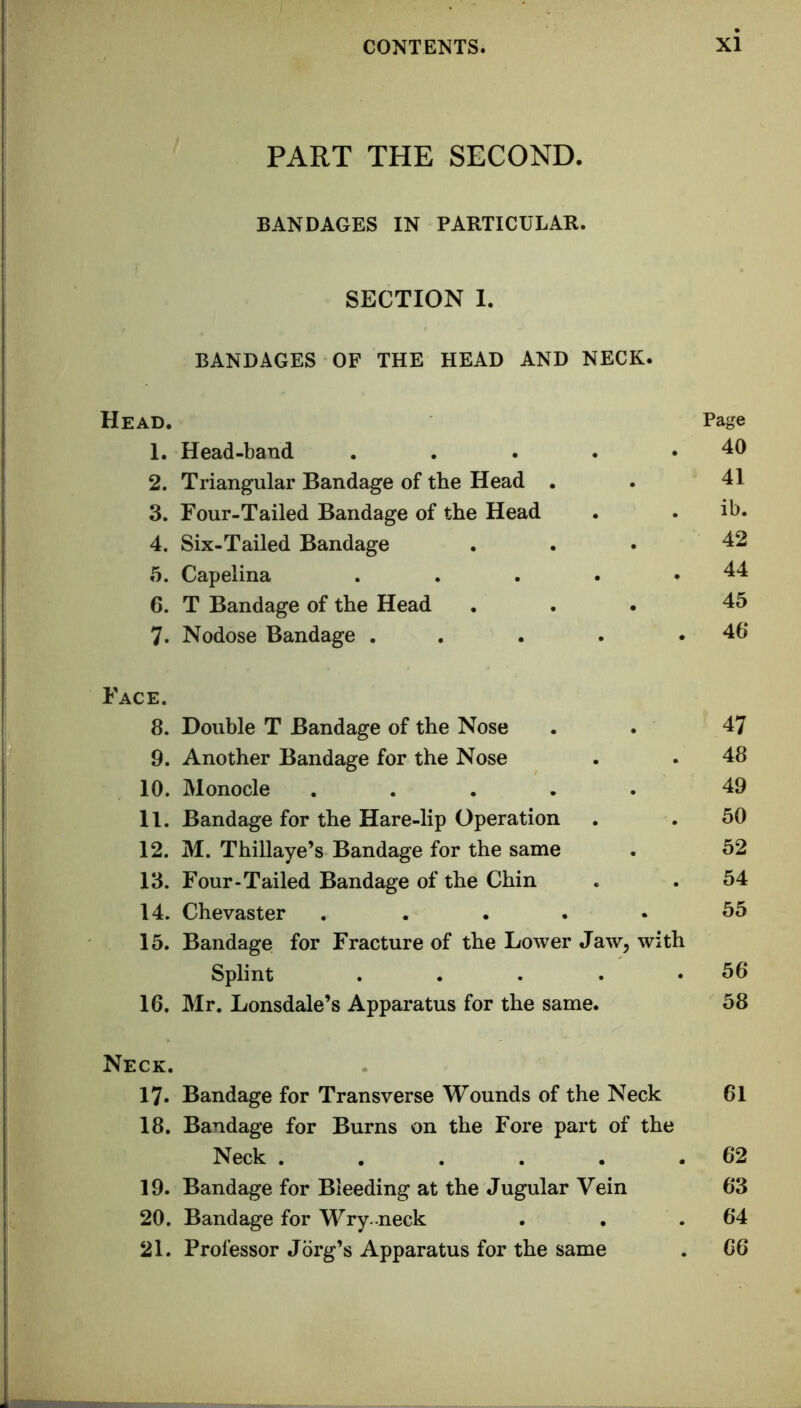 PART THE SECOND. BANDAGES IN PARTICULAR. SECTION 1. BANDAGES OF THE HEAD AND NECK. Head. Page 1. Head-band . 40 2. Triangular Bandage of the Head . . 41 3. Four-Tailed Bandage of the Head . ib. 4. Six-Tailed Bandage . 42 5. Capelina . 44 6. T Bandage of the Head . 45 7. Nodose Bandage . . . 46 Face. 8. 9. 10. 11. 12. 13. 14. 15. 16. Neck. 17. Bandage for Transverse Wounds of the Neck 61 18. Bandage for Burns on the Fore part of the Neck 62 19. Bandage for Bleeding at the Jugular Vein 63 20. Bandage for Wry .neck . . .64 21. Professor Jdrg’s Apparatus for the same . 66 Double T Bandage of the Nose . . 47 Another Bandage for the Nose . . 48 Monocle ..... 49 Bandage for the Hare-lip Operation . . 50 M. Thillaye’s Bandage for the same . 52 Four-Tailed Bandage of the Chin . . 54 Chevaster ..... 55 Bandage for Fracture of the Lower Jaw, with Splint . . . . .56 Mr. Lonsdale’s Apparatus for the same. 58