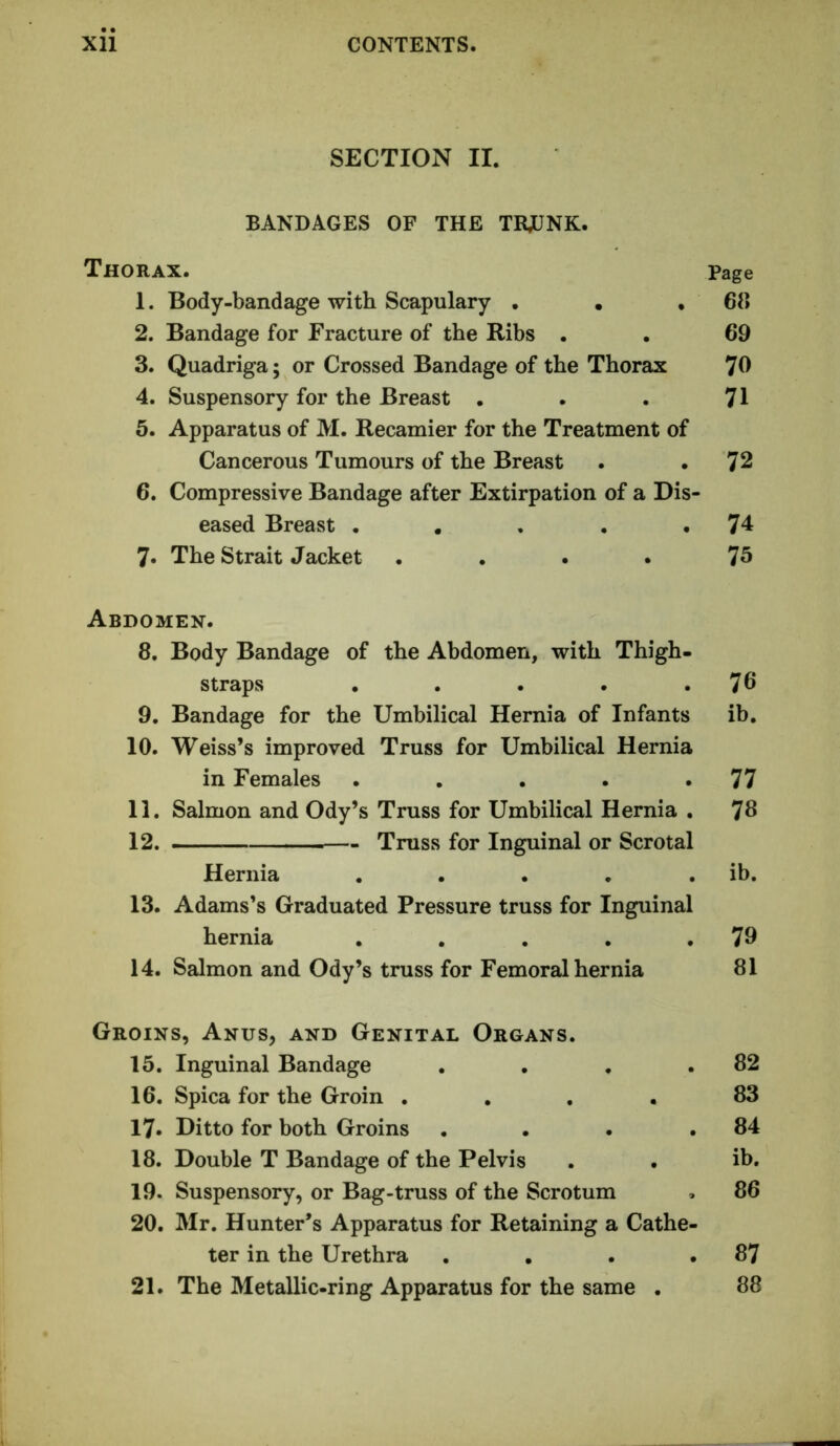 SECTION II. BANDAGES OF THE TRJUNK. Thorax. 1. Body-bandage with Scapulary . • , 2. Bandage for Fracture of the Ribs . 3. Quadriga; or Crossed Bandage of the Thorax 4. Suspensory for the Breast • 5. Apparatus of M. Recamier for the Treatment of Cancerous Tumours of the Breast 6. Compressive Bandage after Extirpation of a Dis- eased Breast ..... 7. The Strait Jacket .... Abdomen. 8. Body Bandage of the Abdomen, with Thigh- straps ..... 9. Bandage for the Umbilical Hernia of Infants 10. Weiss’s improved Truss for Umbilical Hernia in Females ..... 11. Salmon and Ody’s Truss for Umbilical Hernia . 12. Truss for Inguinal or Scrotal Hernia ..... 13. Adams’s Graduated Pressure truss for Inguinal hernia ..... 14. Salmon and Ody’s truss for Femoral hernia Groins, Anus, and Genital Organs. 15. Inguinal Bandage .... 16. Spica for the Groin .... 17. Ditto for both Groins .... 18. Double T Bandage of the Pelvis 19. Suspensory, or Bag-truss of the Scrotum 20. Mr. Hunter’s Apparatus for Retaining a Cathe- ter in the Urethra .... 21. The Metallic-ring Apparatus for the same . Page 68 69 70 71 72 74 75 76 ib. 77 78 ib. 79 81 82 83 84 ib. 86 87 88