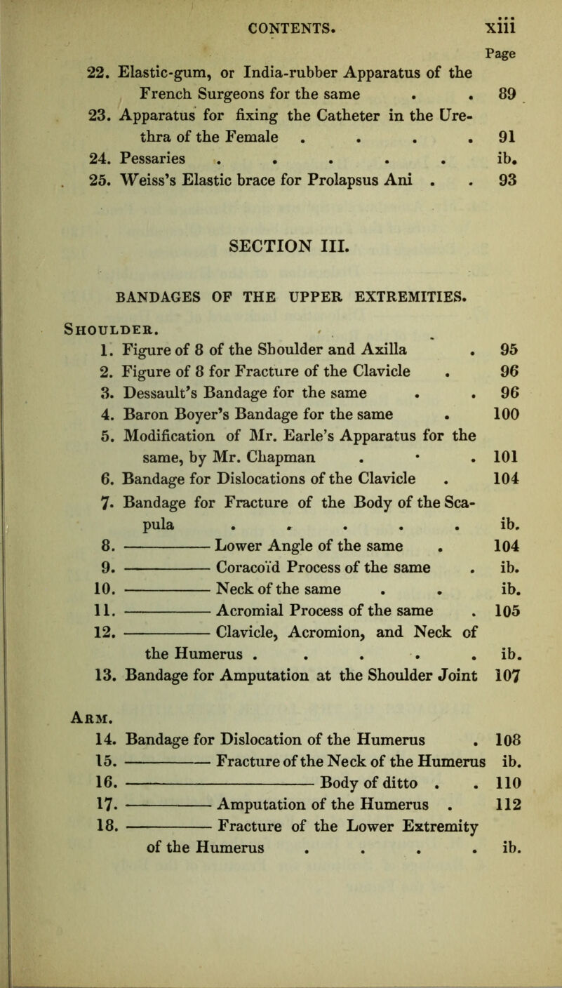 Page 22. Elastic-gum, or India-rubber Apparatus of the French Surgeons for the same . . 89 23. Apparatus for fixing the Catheter in the Ure- thra of the Female . • . .91 24. Pessaries ..... ib. 25. Weiss’s Elastic brace for Prolapsus Ani . . 93 SECTION III. BANDAGES OF THE UPPER EXTREMITIES. Shoulder. 1. Figure of 8 of the Shoulder and Axilla 2. Figure of 8 for Fracture of the Clavicle 3. Dessault’s Bandage for the same 4. Baron Boyer’s Bandage for the same 5. Modification of Mr. Earle’s Apparatus for the same, by Mr. Chapman 6. Bandage for Dislocations of the Clavicle 7. Bandage for Fracture of the Body of the Sca- pula . .^ . . . 8. Lower Angle of the same 9. — Coracoid Process of the same 10. Neck of the same 11. Acromial Process of the same 12. Clavicle, Acromion, and Neck of the Humerus . 13. Bandage for Amputation at the Shoulder Joint 95 96 96 100 101 104 ib. 104 ib. ib. 105 ib. 107 Arm. 14. Bandage for Dislocation of the Humerus 108 15. Fracture of the Neck of the Humerus ib. 16. — Body of ditto . 110 17. Amputation of the Humerus . 112 18. Fracture of the Lower Extremity of the Humerus ib.