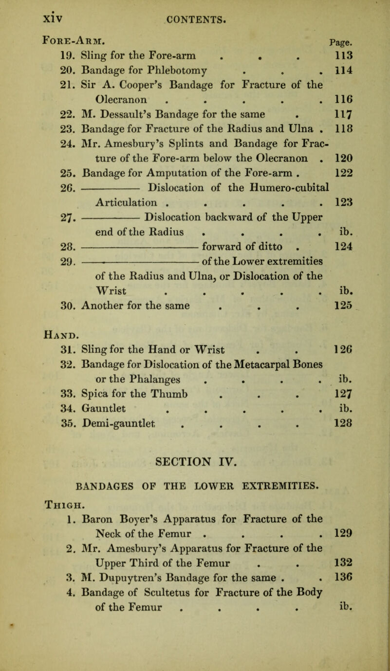 Fore-Arm. Page. 19. Sling for the Fore-arm . . . 113 20. Bandage for Phlebotomy . . .114 21. Sir A. Cooper’s Bandage for Fracture of the Olecranon . . . . .116 22. M. Dessault’s Bandage for the same . 117 23. Bandage for Fracture of the Radius and Ulna . 118 24. Mr. Amesbury’s Splints and Bandage for Frac- ture of the Fore-arm below the Olecranon . 120 25. Bandage for Amputation of the Fore-arm . 122 26. Dislocation of the Humero-cubital Articulation . . . . .123 27. Dislocation backward of the Upper end of the Radius . . . . ib. 28. forward of ditto . 124 29. of the Lower extremities of the Radius and Ulna, or Dislocation of the Wrist . . . . . ib. 30. Another for the same . . , 125 Hand. 31. Sling for the Hand or Wrist . . 126 32. Bandage for Dislocation of the Metacarpal Bones or the Phalanges , . . . ib. 33. Spica for the Thumb . . . 127 34. Gauntlet , . . . . ib. 35. Demi-gauntlet .... 128 SECTION IV. BANDAGES OF THE LOWER EXTREMITIES. Thigh. 1. Baron Boyer’s Apparatus for Fracture of the Neck of the Femur .... 129 2. Mr. Amesbury’s Apparatus for Fracture of the Upper Third of the Femur . . 132 3. M. Dupuytren’s Bandage for the same . ,136 4. Bandage of Scultetus for Fracture of the Body of the Femur .... ib.