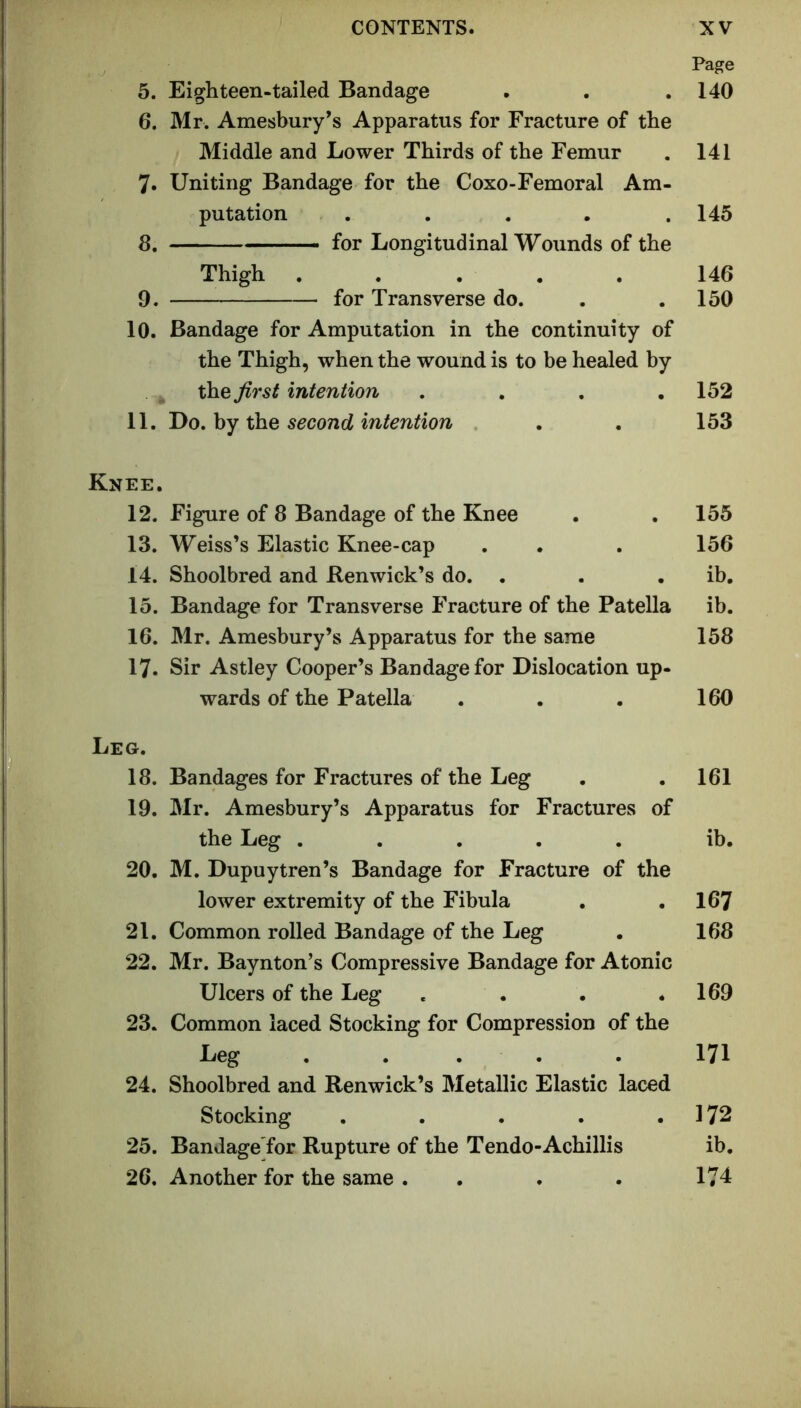 5. Eighteen-tailed Bandage 6. Mr. Amesbury’s Apparatus for Fracture of the Middle and Lower Thirds of the Femur 7. Uniting Bandage for the Coxo-Femoral Am- putation . .... 8. for Longitudinal Wounds of the Thigh ..... 9. for Transverse do. 10. Bandage for Amputation in the continuity of the Thigh, when the wound is to be healed by ^ the first intention .... 11. Do, hy XhQ second intention Knee. 12. Figure of 8 Bandage of the Knee 13. Weiss’s Elastic Knee-cap 14. Shoolbred and Benwick’s do. . 15. Bandage for Transverse Fracture of the Patella 16. Mr. Amesbury’s Apparatus for the same 17. Sir Astley Cooper’s Bandage for Dislocation up- wards of the Patella Leg. 18. Bandages for Fractures of the Leg 19. Mr. Amesbury’s Apparatus for Fractures of the Leg ..... 20. M. Dupuytren’s Bandage for Fracture of the lower extremity of the Fibula 21. Common rolled Bandage of the Leg 22. Mr. Baynton’s Compressive Bandage for Atonic Ulcers of the Leg .... 23. Common laced Stocking for Compression of the Leg . . . . 24. Shoolbred and Renwick’s Metallic Elastic laced Stocking ..... 25. Bandage'for Rupture of the Tendo-Achillis 26. Another for the same . . Page 140 141 145 146 150 152 153 155 156 ib. ib. 158 160 161 ib. 167 168 169 171 172 ib. 174