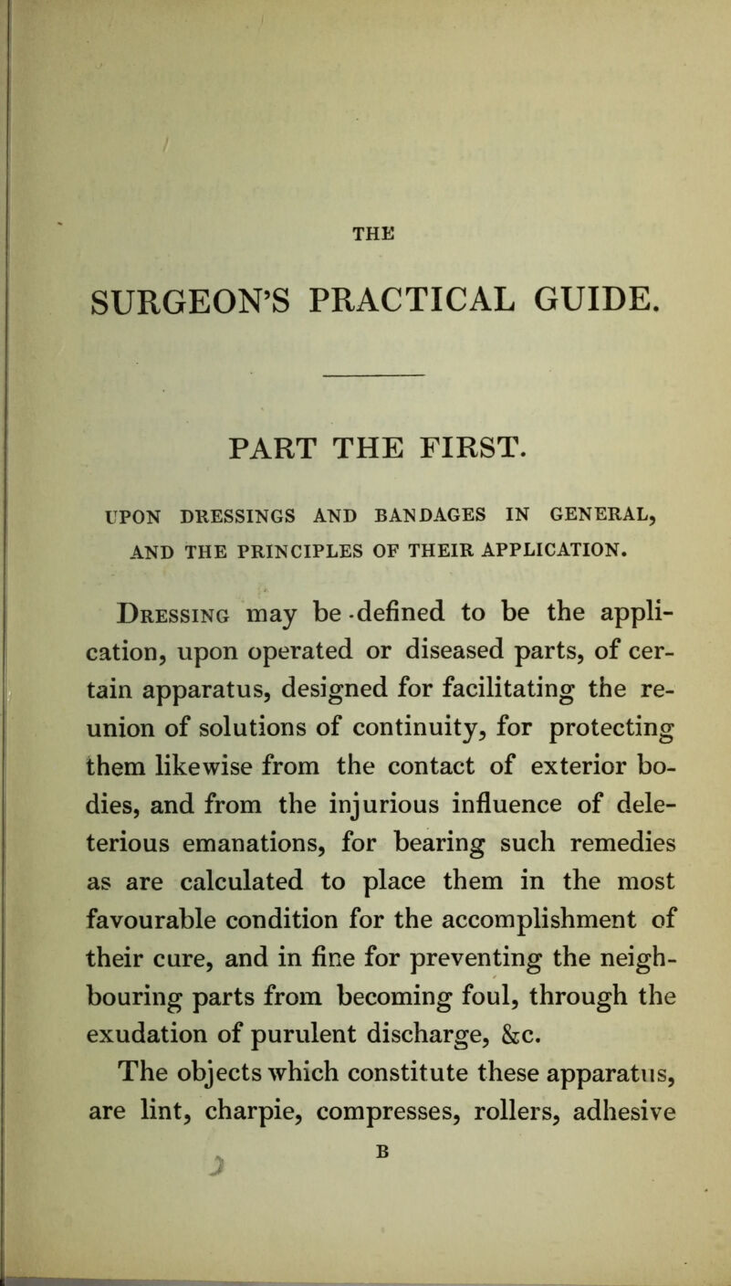 THE SURGEON’S PRACTICAL GUIDE. PART THE FIRST. UPON DRESSINGS AND BANDAGES IN GENERAL, AND THE PRINCIPLES OF THEIR APPLICATION. Dressing may be defined to be the appli- cation, upon operated or diseased parts, of cer- tain apparatus, designed for facilitating the re- union of solutions of continuity, for protecting them likewise from the contact of exterior bo- dies, and from the injurious influence of dele- terious emanations, for bearing such remedies as are calculated to place them in the most favourable condition for the accomplishment of their cure, and in fine for preventing the neigh- bouring parts from becoming foul, through the exudation of purulent discharge, &c. The objects which constitute these apparatus, are lint, charpie, compresses, rollers, adhesive