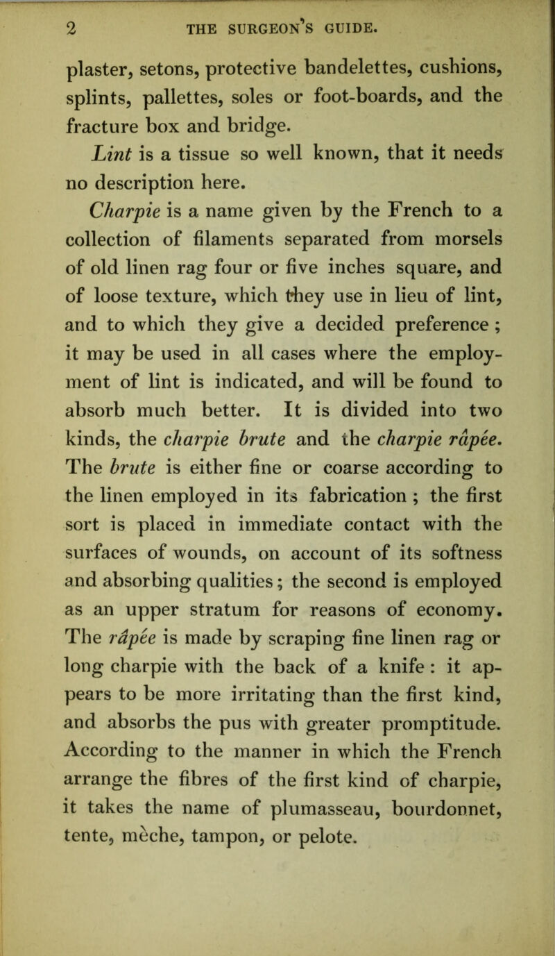 plaster, setons, protective bandelettes, cushions, splints, pallettes, soles or foot-boards, and the fracture box and bridge. Lint is a tissue so well known, that it needs no description here. Charpie is a name given by the French to a collection of filaments separated from morsels of old linen rag four or five inches square, and of loose texture, which they use in lieu of lint, and to which they give a decided preference; it may be used in all cases where the employ- ment of lint is indicated, and will be found to absorb much better. It is divided into two kinds, the charpie brute and the charpie rupee. The brute is either fine or coarse according to the linen employed in its fabrication ; the first sort is placed in immediate contact with the surfaces of wounds, on account of its softness and absorbing qualities; the second is employed as an upper stratum for reasons of economy. The rupee is made by scraping fine linen rag or long charpie with the back of a knife : it ap- pears to be more irritating than the first kind, and absorbs the pus with greater promptitude. According to the manner in which the French arrange the fibres of the first kind of charpie, it takes the name of plumasseau, bourdonnet, tente, meche, tampon, or pelote.