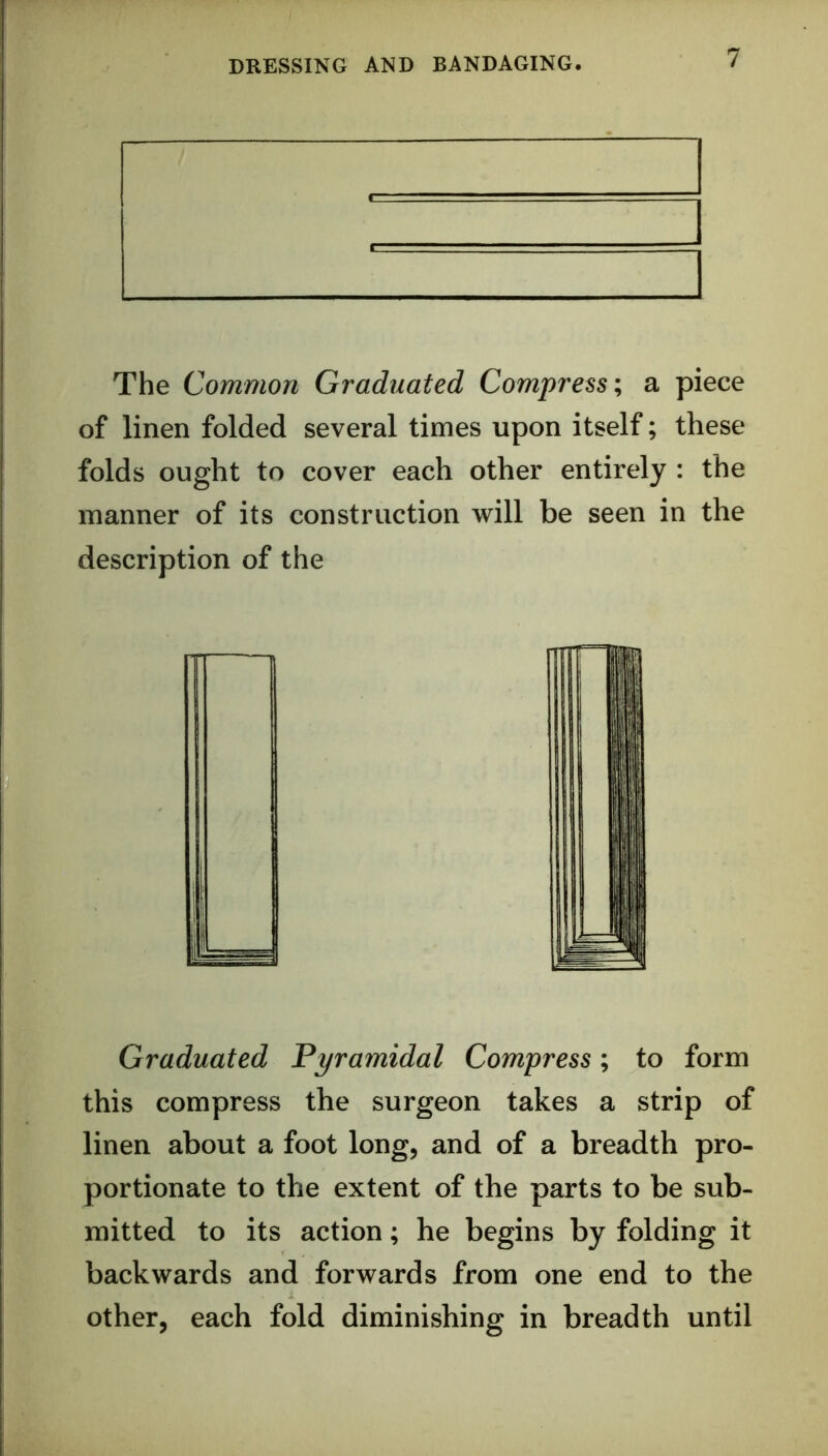 The Common Graduated Compressa piece of linen folded several times upon itself; these folds ought to cover each other entirely : the manner of its construction will be seen in the description of the Graduated Pyramidal Compress; to form this compress the surgeon takes a strip of linen about a foot long, and of a breadth pro- portionate to the extent of the parts to be sub- mitted to its action; he begins by folding it backwards and forwards from one end to the other, each fold diminishing in breadth until
