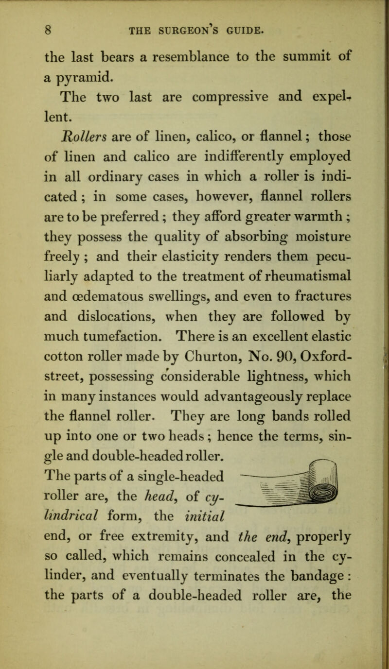 the last bears a resemblance to the summit of a pyramid. The two last are compressive and expelt lent. Rollers are of linen, calico, or flannel; those of linen and calico are indifferently employed in all ordinary cases in which a roller is indi- cated ; in some cases, however, flannel rollers are to be preferred; they afford greater warmth ; they possess the quality of absorbing moisture freely ; and their elasticity renders them pecu- liarly adapted to the treatment of rheumatismal and oedematous swellings, and even to fractures and dislocations, when they are followed by much tumefaction. There is an excellent elastic cotton roller made by Churton, No. 90, Oxford- street, possessing considerable lightness, which in many instances would advantageously replace the flannel roller. They are long bands rolled up into one or two heads; hence the terms, sin- gle and double-headed roller. The parts of a single-headed roller are, the head^ of cy- lindrical form, the initial end, or free extremity, and the end^ properly so called, which remains concealed in the cy- linder, and eventually terminates the bandage: the parts of a double-headed roller are, the