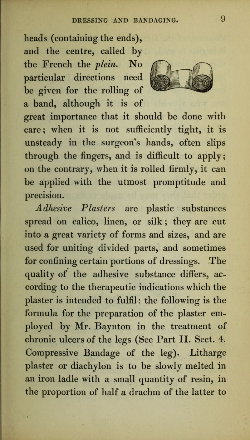 heads (containing the ends), and the centre, called by the French the plein. No particular directions need be given for the rolling of a band, although it is of great importance that it should be done with care; when it is not sufficiently tight, it is unsteady in the surgeon’s hands, often slips through the fingers, and is difficult to apply; on the contrary, when it is rolled firmly, it can be applied with the utmost promptitude and precision. Adhesive Plasters are plastic substances spread on calico, linen, or silk; they are cut into a great variety of forms and sizes, and are used for uniting divided parts, and sometimes for confining certain portions of dressings. The quality of the adhesive substance differs, ac- cording to the therapeutic indications which the plaster is intended to fulfil: the following is the formula for the preparation of the plaster em- ployed by Mr. Baynton in the treatment of chronic ulcers of the legs (See Part II. Sect. 4. Compressive Bandage of the leg). Litharge plaster or diachylon is to be slowly melted in an iron ladle with a small quantity of resin, in the proportion of half a drachm of the latter to
