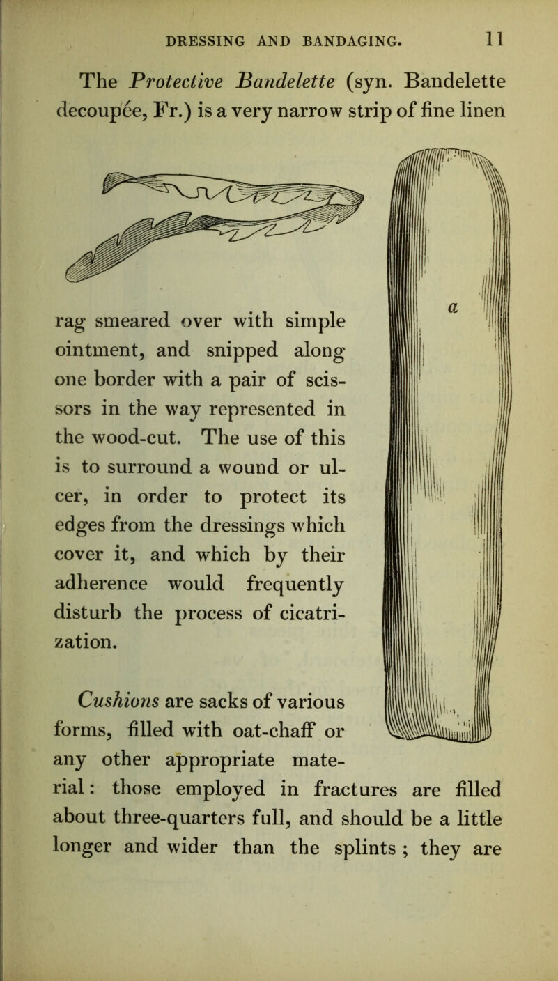 The Protective Bandelette (syn. Bandelette decoupee, Fr.) is a very narrow strip of fine linen rag smeared over with simple ointment, and snipped along one border with a pair of scis- sors in the way represented in the wood-cut. The use of this is to surround a wound or ul- cer, in order to protect its edges from the dressings which cover it, and which by their adherence would frequently disturb the process of cicatri- zation. Cushions are sacks of various forms, filled with oat-chafF or any other appropriate mate- rial : those employed in fractures are filled about three-quarters full, and should be a little longer and wider than the splints ; they are