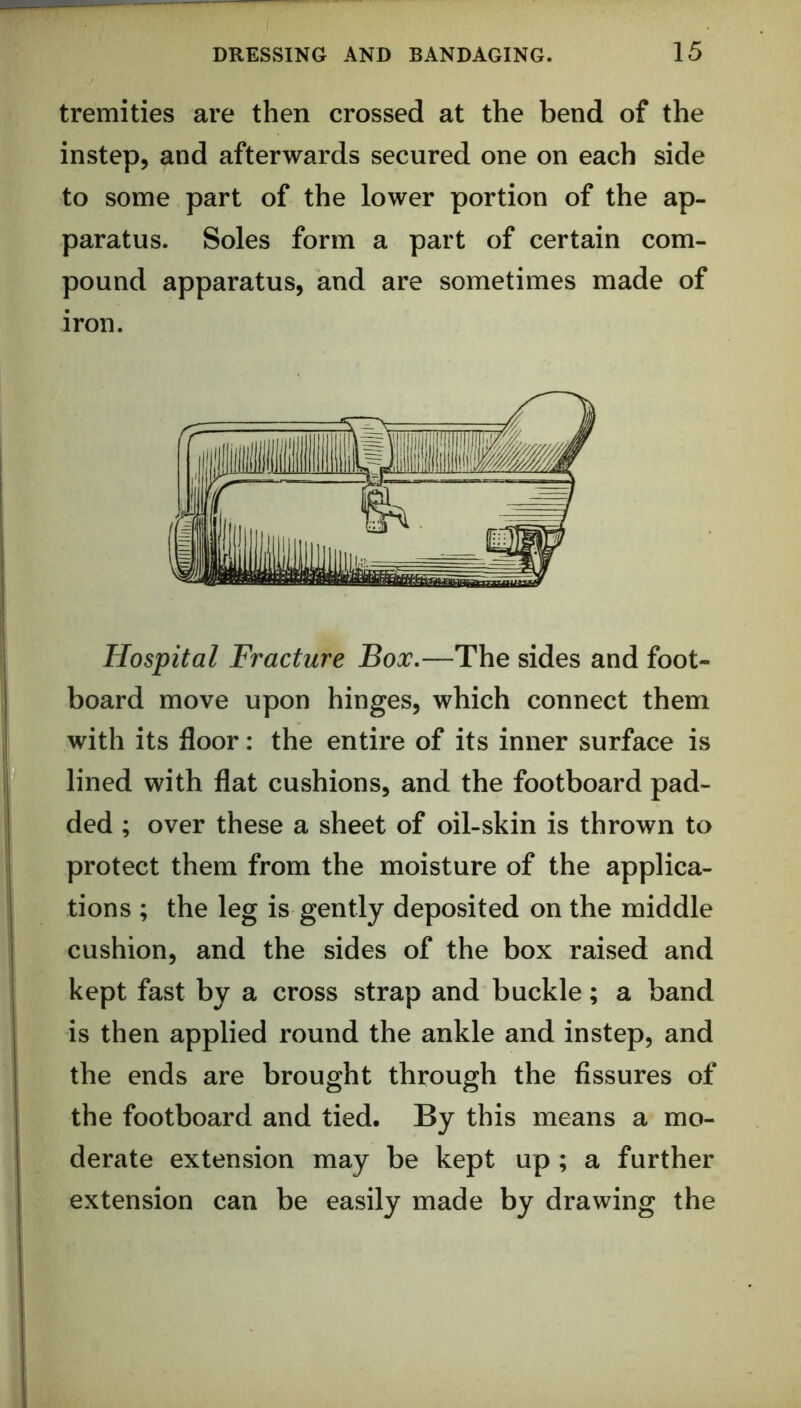 tremities are then crossed at the bend of the instep, and afterwards secured one on each side to some part of the lower portion of the ap- paratus. Soles form a part of certain com- pound apparatus, and are sometimes made of iron. Hospital Fracture Box,—The sides and foot- board move upon hinges, which connect them with its floor: the entire of its inner surface is lined with flat cushions, and the footboard pad- ded ; over these a sheet of oil-skin is thrown to protect them from the moisture of the applica- tions ; the leg is gently deposited on the middle cushion, and the sides of the box raised and kept fast by a cross strap and buckle; a band is then applied round the ankle and instep, and the ends are brought through the fissures of the footboard and tied. By this means a mo- derate extension may be kept up ; a further extension can be easily made by drawing the