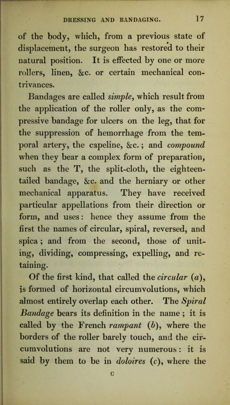 of the body, which, from a previous state of displacement, the surgeon has restored to their natural position. It is effected by one or more rollers, linen, &c. or certain mechanical con- trivances. Bandages are called simple^ which result from the application of the roller only, as the com- pressive bandage for ulcers on the leg, that for the suppression of hemorrhage from the tem- poral artery, the capeline, &c.; and compound when they bear a complex form of preparation, such as the T, the split-cloth, the eighteen- tailed bandage, &c. and the herniary or other mechanical apparatus. They have received particular appellations from their direction or form, and uses: hence they assume from the first the names of circular, spiral, reversed, and spica; and from the second, those of unit- ing, dividing, compressing, expelling, and re- taining. Of the first kind, that called the circular («), is formed of horizontal circumvolutions, which almost entirely overlap each other. The Spiral Bandage bears its definition in the name ; it is called by the French rampant (6), where the borders of the roller barely touch, and the cir- cumvolutions are not very numerous: it is said by them to be in doloires (c), where the c