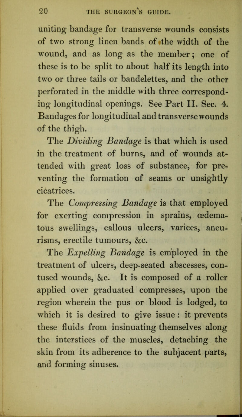 uniting bandage for transverse wounds consists of two strong linen bands offthe width of the wound, and as long as the member; one of these is to be split to about half its length into two or three tails or bandelettes, and the other perforated in the middle with three correspond- ing longitudinal openings. See Part II. Sec. 4. Bandages for longitudinal and transverse wounds of the thigh. The Dividing Bandage is that which is used in the treatment of burns, and of wounds at- tended with great loss of substance, for pre- venting the formation of seams or unsightly cicatrices. The Compressing Bandage is that employed for exerting compression in sprains, oedema- tous swellings, callous ulcers, varices, aneu- risms, erectile tumours, &c. The Expelling Bandage is employed in the treatment of ulcers, deep-seated abscesses, con- tused wounds, &c. It is composed of a roller applied over graduated compresses, upon the region wherein the pus or blood is lodged, to which it is desired to give issue: it prevents these fluids from insinuating themselves along the interstices of the muscles, detaching the skin from its adherence to the subjacent parts, and forming sinuses.