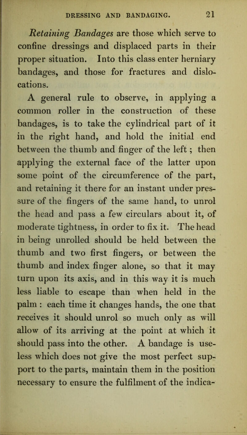 Retaining Bandages are those which serve to confine dressings and displaced parts in their proper situation. Into this class enter herniary- bandages, and those for fractures and dislo- cations. A general rule to observe, in applying a common roller in the construction of these bandages, is to take the cylindrical part of it in the right hand, and hold the initial end between the thumb and finger of the left; then applying the external face of the latter upon some point of the circumference of the part, and retaining it there for an instant under pres- sure of the fingers of the same hand, to unrol the head and pass a few circulars about it, of moderate tightness, in order to fix it. The head in being unrolled should be held between the thumb and two first fingers, or between the thumb and index finger alone, so that it may turn upon its axis, and in this way it is much less liable to escape than when held in the palm : each time it changes hands, the one that receives it should unrol so much only as will allow of its arriving at the point at which it should pass into the other. A bandage is use- less which does not give the most perfect sup- port to the parts, maintain them in the position necessary to ensure the fulfilment of the indica-