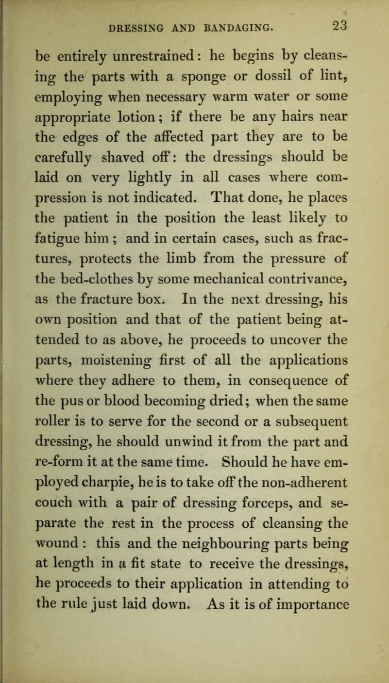 be entirely unrestrained: he begins by cleans- ing the parts with a sponge or dossil of lint, employing when necessary warm water or some appropriate lotion; if there be any hairs near the edges of the affected part they are to be carefully shaved off: the dressings should be laid on very lightly in all cases where com- pression is not indicated. That done, he places the patient in the position the least likely to fatigue him; and in certain cases, such as frac- tures, protects the limb from the pressure of the bed-clothes by some mechanical contrivance, as the fracture box. In the next dressing, his own position and that of the patient being at- tended to as above, he proceeds to uncover the parts, moistening first of all the applications where they adhere to them, in consequence of the pus or blood becoming dried; when the same roller is to serve for the second or a subsequent dressing, he should unwind it from the part and re-form it at the same time. Should he have em- ployed charpie, he is to take off the non-adherent couch with a pair of dressing forceps, and se- parate the rest in the process of cleansing the wound : this and the neighbouring parts being at length in a fit state to receive the dressings, he proceeds to their application in attending to the rule just laid down. As it is of importance