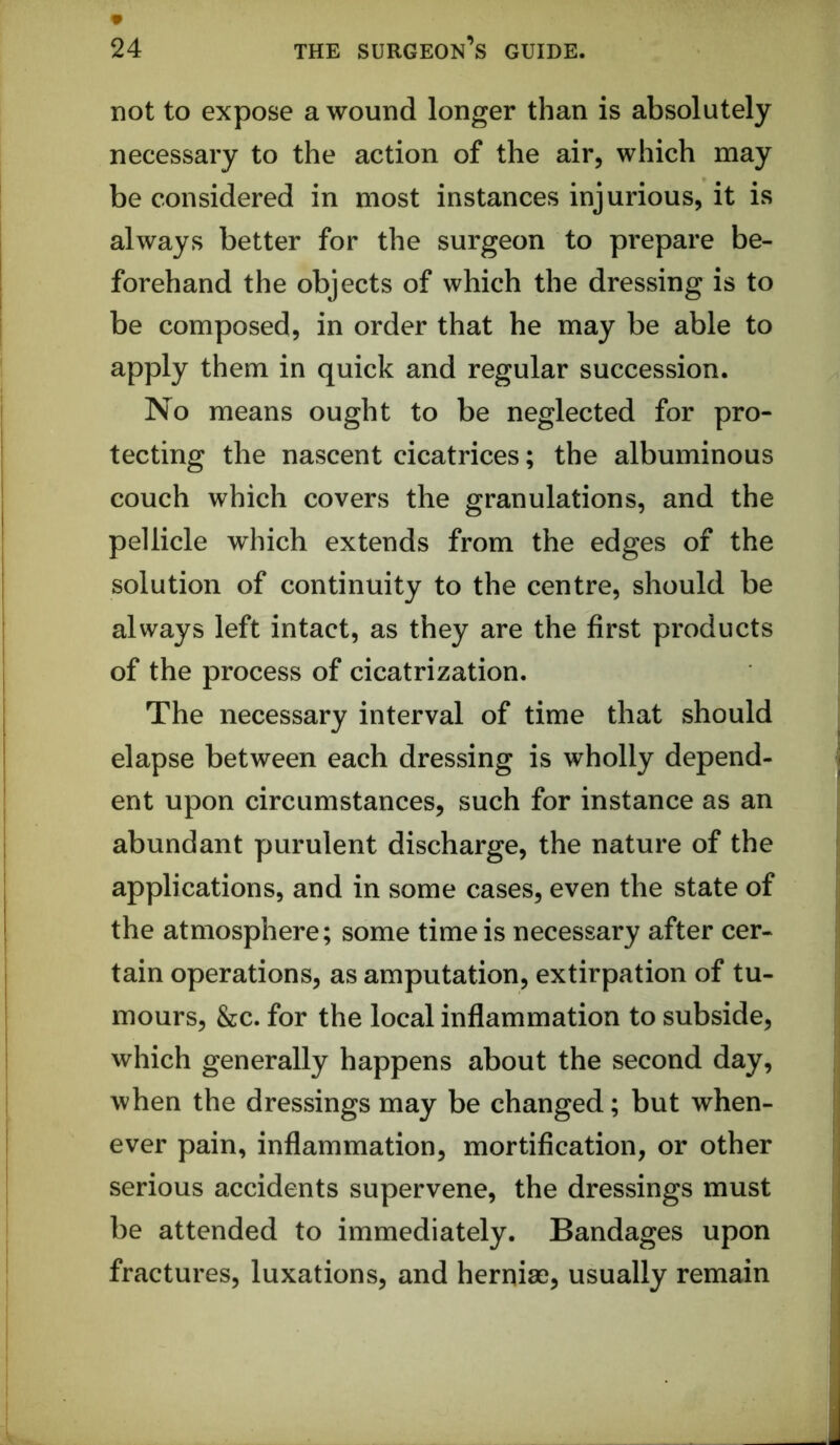 not to expose a wound longer than is absolutely necessary to the action of the air, which may be considered in most instances injurious, it is always better for the surgeon to prepare be- forehand the objects of which the dressing is to be composed, in order that he may be able to apply them in quick and regular succession. No means ought to be neglected for pro- tecting the nascent cicatrices; the albuminous couch which covers the granulations, and the pellicle which extends from the edges of the solution of continuity to the centre, should be always left intact, as they are the first products of the process of cicatrization. The necessary interval of time that should elapse between each dressing is wholly depend- ent upon circumstances, such for instance as an abundant purulent discharge, the nature of the applications, and in some cases, even the state of the atmosphere; some time is necessary after cer- tain operations, as amputation, extirpation of tu- mours, &c. for the local inflammation to subside, which generally happens about the second day, when the dressings may be changed; but when- ever pain, inflammation, mortification, or other serious accidents supervene, the dressings must be attended to immediately. Bandages upon fractures, luxations, and herniae, usually remain