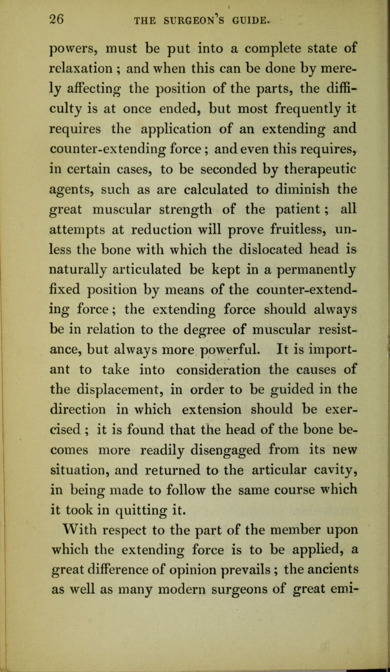 powers, must be put into a complete state of relaxation ; and when this can be done by mere- ly affecting the position of the parts, the diffi- culty is at once ended, but most frequently it requires the application of an extending and counter-extending force; and even this requires, in certain cases, to be seconded by therapeutic agents, such as are calculated to diminish the great muscular strength of the patient; all attempts at reduction will prove fruitless, un- less the bone with which the dislocated head is naturally articulated be kept in a permanently fixed position by means of the counter-extend- ing force; the extending force should always be in relation to the degree of muscular resist- ance, but always more powerful. It is import- ant to take into consideration the causes of the displacement, in order to be guided in the direction in which extension should be exer- cised ; it is found that the head of the bone be- comes more readily disengaged from its new situation, and returned to the articular cavity, in being made to follow the same course which it took in quitting it. With respect to the part of the member upon which the extending force is to be applied, a great difference of opinion prevails; the ancients as well as many modern surgeons of great emi-