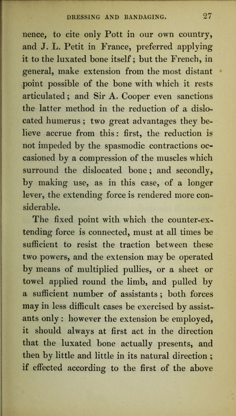nence, to cite only Pott in our own country, and J. L. Petit in France, preferred applying it to the luxated bone itself; but the French, in general, make extension from the most distant • point possible of the bone with which it rests articulated; and Sir A. Cooper even sanctions the latter method in the reduction of a dislo- cated humerus; two great advantages they be- lieve accrue from this: first, the reduction is not impeded by the spasmodic contractions oc- casioned by a compression of the muscles which surround the dislocated bone; and secondly, by making use, as in this case, of a longer lever, the extending force is rendered more con- siderable. The fixed point with which the counter-ex- tending force is connected, must at all times be sufficient to resist the traction between these two powers, and the extension may be operated by means of multiplied pullies, or a sheet or towel applied round the limb, and pulled by a sufficient number of assistants; both forces may in less difficult cases be exercised by assist- ants only : however the extension be employed, it should always at first act in the direction that the luxated bone actually presents, and then by little and little in its natural direction ; if effected according to the first of the above