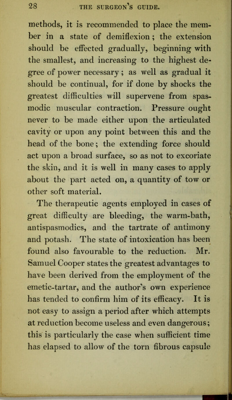 methods, it is recommended to place the mem- ber in a state of demiflexion; the extension should be effected gradually, beginning with the smallest, and increasing to the highest de- gree of power necessary; as well as gradual it should be continual, for if done by shocks the greatest difficulties will supervene from spas- modic muscular contraction. Pressure ought never to be made either upon the articulated cavity or upon any point between this and the head of the bone; the extending force should act upon a broad surface, so as not to excoriate the skin, and it is well in many cases to apply about the part acted on, a quantity of tow or other soft material. The therapeutic agents employed in cases of great difficulty are bleeding, the warm-bath, antispasmodics, and the tartrate of antimony and potash. The state of intoxication has been found also favourable to the reduction. Mr. Samuel Cooper states the greatest advantages to have been derived from the employment of the emetic-tartar, and the author’s own experience has tended to confirm him of its efficacy. It is not easy to assign a period after which attempts at reduction become useless and even dangerous; this is particularly the case when sufficient time has elapsed to allow of the torn fibrous capsule