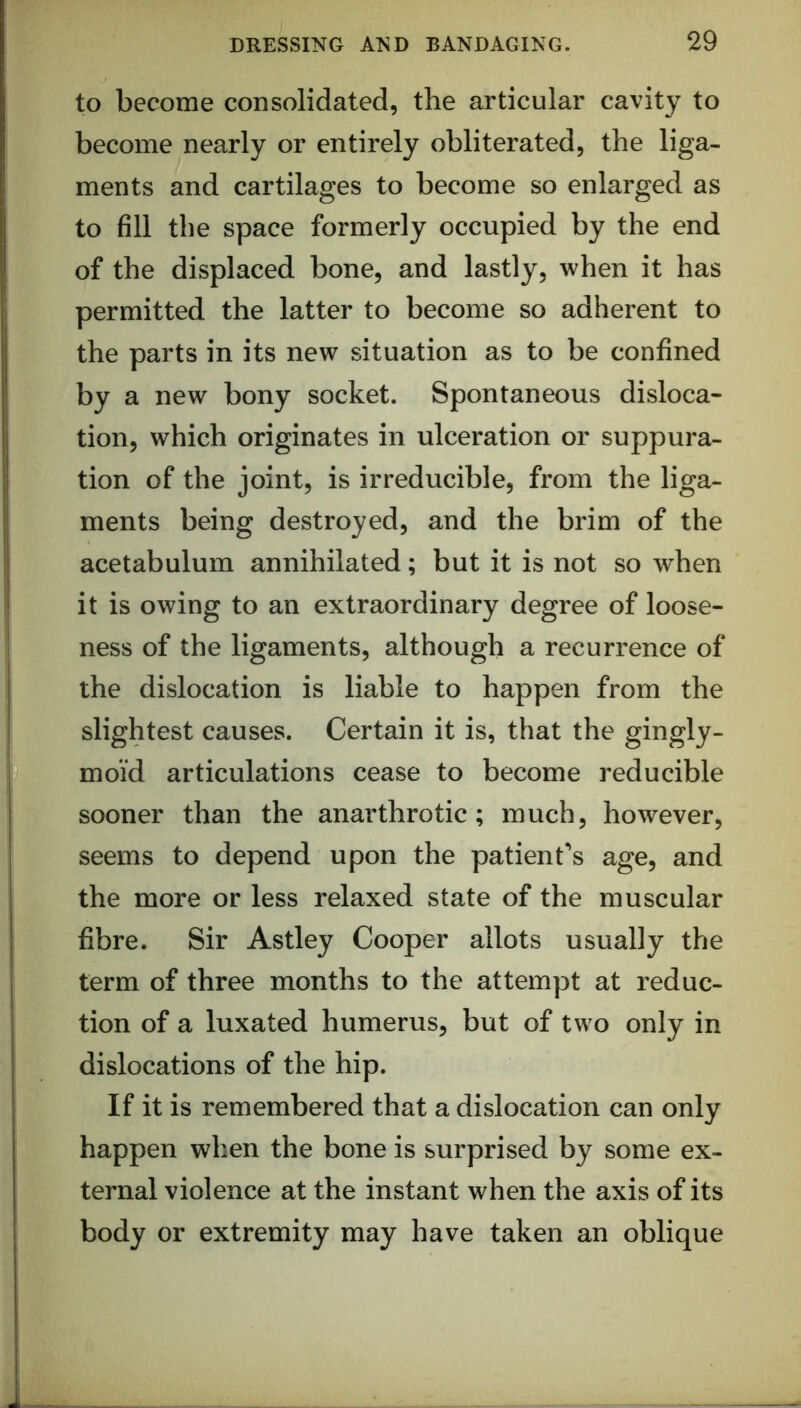 to become consolidated, the articular cavity to become nearly or entirely obliterated, the liga- ments and cartilages to become so enlarged as to fill the space formerly occupied by the end of the displaced bone, and lastly, when it has permitted the latter to become so adherent to the parts in its new situation as to be confined by a new bony socket. Spontaneous disloca- tion, which originates in ulceration or suppura- tion of the joint, is irreducible, from the liga- ments being destroyed, and the brim of the acetabulum annihilated; but it is not so when it is owing to an extraordinary degree of loose- ness of the ligaments, although a recurrence of the dislocation is liable to happen from the slightest causes. Certain it is, that the gingly- moi’d articulations cease to become reducible sooner than the anarthrotic; much, however, seems to depend upon the patient's age, and the more or less relaxed state of the muscular fibre. Sir Astley Cooper allots usually the term of three months to the attempt at reduc- tion of a luxated humerus, but of two only in dislocations of the hip. If it is remembered that a dislocation can only happen when the bone is surprised by some ex- ternal violence at the instant when the axis of its body or extremity may have taken an oblique