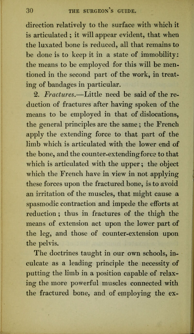 direction relatively to the surface with which it is articulated ; it will appear evident, that when the luxated bone is reduced, all that remains to be done is to keep it in a state of immobility: the means to be employed for this will be men- tioned in the second part of the work, in treat- ing of bandages in particular. 2. Fractures.—Little need be said of the re- duction of fractures after having spoken of the means to be employed in that of dislocations, the general principles are the same; the French apply the extending force to that part of the limb which is articulated with the lower end of the bone, and the counter-extending force to that which is articulated with the upper; the object which the French have in view in not applying these forces upon the fractured bone, is to avoid an irritation of the muscles, that might cause a spasmodic contraction and impede the efforts at reduction ; thus in fractures of the thigh the means of extension act upon the lower part of the leg, and those of counter-extension upon the pelvis. The doctrines taught in our own schools, in- culcate as a leading principle the necessity of putting the limb in a position capable of relax- ing the more powerful muscles connected with the fractured bone, and of employing the ex-