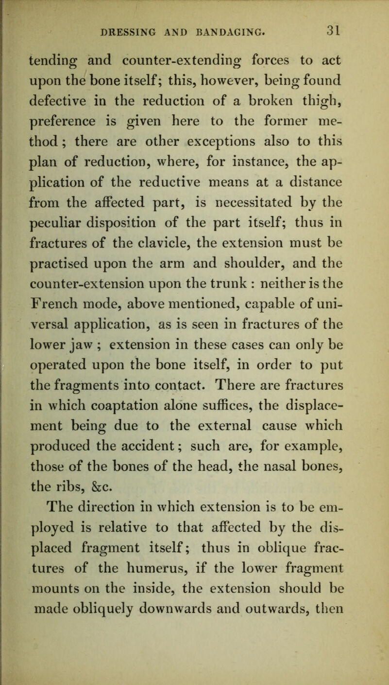 tending and counter-extending forces to act upon the bone itself; this, however, being found defective in the reduction of a broken thigh, preference is given here to the former me- thod ; there are other exceptions also to this plan of reduction, where, for instance, the ap- plication of the reductive means at a distance from the affected part, is necessitated by the peculiar disposition of the part itself; thus in fractures of the clavicle, the extension must be practised upon the arm and shoulder, and the counter-extension upon the trunk : neither is the French mode, above mentioned, capable of uni- versal application, as is seen in fractures of the lower jaw ; extension in these cases can only be operated upon the bone itself, in order to put the fragments into contact. There are fractures in which coaptation alone suffices, the displace- ment being due to the external cause which produced the accident; such are, for example, those of the bones of the head, the nasal bones, the ribs, &c. The direction in which extension is to be em- ployed is relative to that affected by the dis- placed fragment itself; thus in oblique frac- tures of the humerus, if the lower fragment mounts on the inside, the extension should be made obliquely downwards and outwards, then