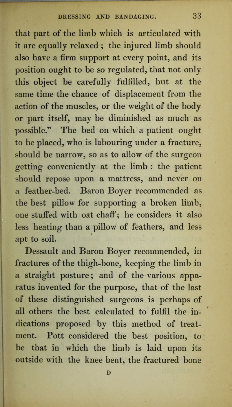 that part of the limb which is articulated with it are equally relaxed ; the injured limb should also have a firm support at every point, and its position ought to be so regulated, that not only this object be carefully fulfilled, but at the same time the chance of displacement from the action of the muscles, or the weight of the body or part itself, may be diminished as much as possible.” The bed on which a patient ought to be placed, who is labouring under a fracture, should be narrow, so as to allow of the surgeon getting conveniently at the limb : the patient should repose upon a mattress, and never on a feather-bed. Baron Boyer recommended as the best pillow for supporting a broken limb, one stuffed with oat chaff; he considers it also less heating than a pillow of feathers, and less apt to soil. Dessault and Baron Boyer recommended, in fractures of the thigh-bone, keeping the limb in a straight posture; and of the various appa- ratus invented for the purpose, that of the last of these distinguished surgeons is perhaps of all others the best calculated to fulfil the in- dications proposed by this method of treat- ment. Pott considered the best position, to be that in which the limb is laid upon its outside with the knee bent, the fractured bone D