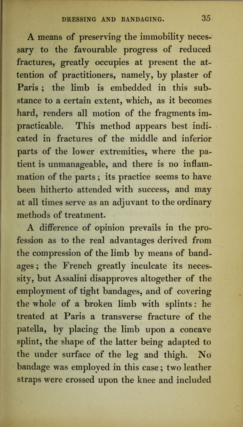 A means of preserving the immobility neces- sary to the favourable progress of reduced fractures, greatly occupies at present the at- tention of practitioners, namely, by plaster of Paris ; the limb is embedded in this sub- stance to a certain extent, which, as it becomes hard, renders all motion of the fragments im- practicable. This method appears best indi- cated in fractures of the middle and inferior parts of the lower extremities, where the pa- tient is unmanageable, and there is no inflam- mation of the parts; its practice seems to have been hitherto attended with success, and may at all times serve as an adjuvant to the ordinary methods of treatment. A difference of opinion prevails in the pro- fession as to the real advantages derived from the compression of the limb by means of band- ages ; the French greatly inculcate its neces- sity, but Assalini disapproves altogether of the employment of tight bandages, and of covering the whole of a broken limb with splints: he treated at Paris a transverse fracture of the patella, by placing the limb upon a concave splint, the shape of the latter being adapted to the under surface of the leg and thigh. No bandage was employed in this case; two leather straps were crossed upon the knee and included