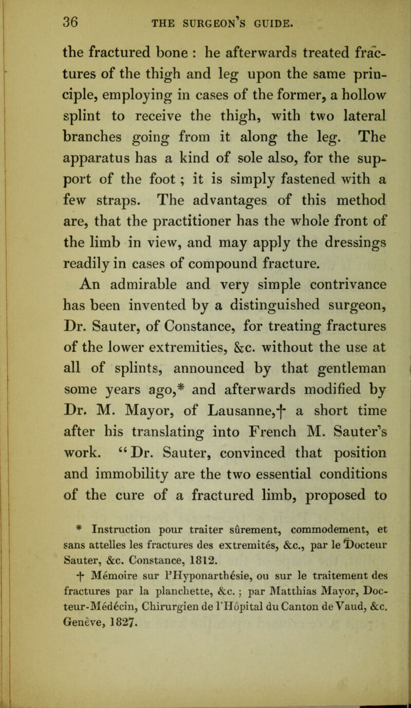 the fractured bone : he afterwards treated frac- tures of the thigh and leg upon the same prin- ciple, employing in cases of the former, a hollow splint to receive the thigh, with two lateral branches going from it along the leg. The apparatus has a kind of sole also, for the sup- port of the foot; it is simply fastened with a few straps. The advantages of this method are, that the practitioner has the whole front of the limb in view, and may apply the dressings readily in cases of compound fracture. An admirable and very simple contrivance has been invented by a distinguished surgeon. Dr. Sauter, of Constance, for treating fractures of the lower extremities, &c. without the use at all of splints, announced by that gentleman some years ago,^ and afterwards modified by Dr. M. Mayor, of Lausanne,-[* a short time after his translating into French M. Sauter’s work. ^‘Dr. Sauter, convinced that position and immobility are the two essential conditions of the cure of a fractured limb, proposed to * Instruction pour traitor surement, commodement, et sans attelles les fractures des extremites, &c., par le l)octeur Sauter, &c. Constance, 1812. -j- Memoire sur UHyponarth4sie, ou sur le traitement des fractures par la planchette, &c. ; par Matthias Mayor, Doc- teur-Med6cin, Chirurgien de THopital du Canton de Vaud, &c. Geneve, 1827.
