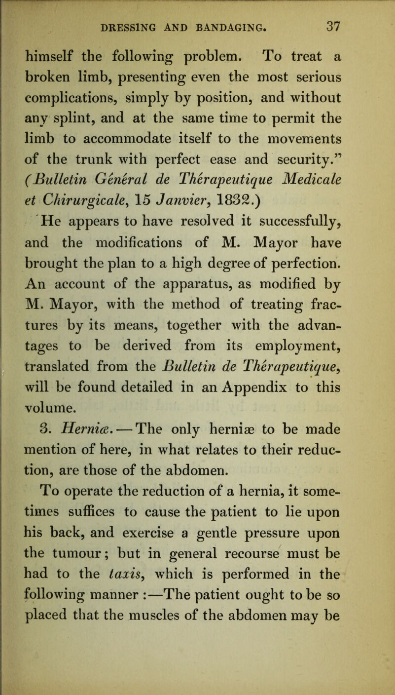 himself the following problem. To treat a broken limb, presenting even the most serious complications, simply by position, and without any splint, and at the same time to permit the limb to accommodate itself to the movements of the trunk with perfect ease and security.’’ (Bulletin General de Therapeutique Medicale et Chirurgicale^ 15 Janvier, 1832.) He appears to have resolved it successfully, and the modifications of M. Mayor have brought the plan to a high degree of perfection. An account of the apparatus, as modified by M. Mayor, with the method of treating frac- tures by its means, together with the advan- tages to be derived from its employment, translated from the Bulletin de Therapeutique, will be found detailed in an Appendix to this volume. 3. Hernice. — The only herniae to be made mention of here, in what relates to their reduc- tion, are those of the abdomen. To operate the reduction of a hernia, it some- times suffices to cause the patient to lie upon his back, and exercise a gentle pressure upon the tumour; but in general recourse must be had to the taxis, which is performed in the following manner :—The patient ought to be so placed that the muscles of the abdomen may be
