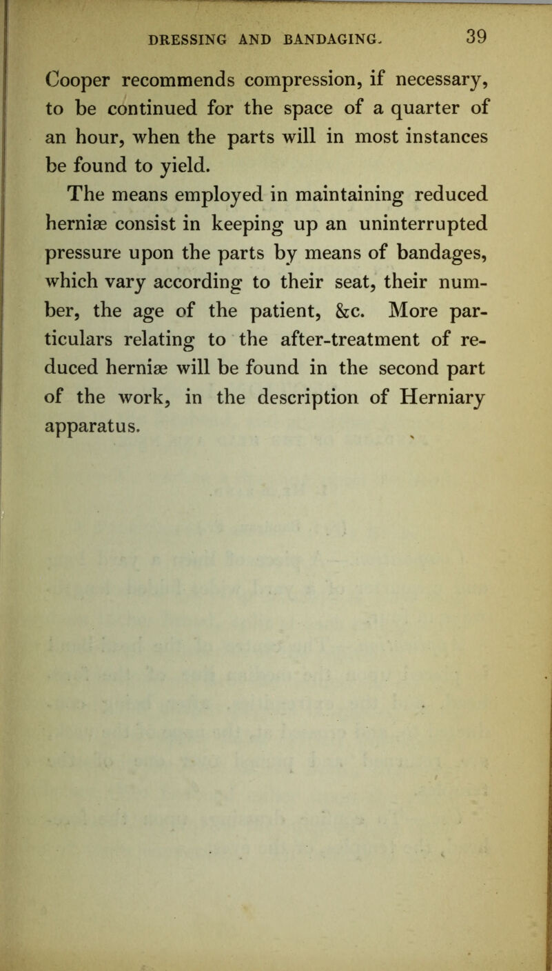 Cooper recommends compression, if necessary, to be continued for the space of a quarter of an hour, when the parts will in most instances be found to yield. The means employed in maintaining reduced herniae consist in keeping up an uninterrupted pressure upon the parts by means of bandages, which vary according to their seat, their num- ber, the age of the patient, &c. More par- ticulars relating to the after-treatment of re- duced herniae will be found in the second part of the work, in the description of Herniary apparatus.