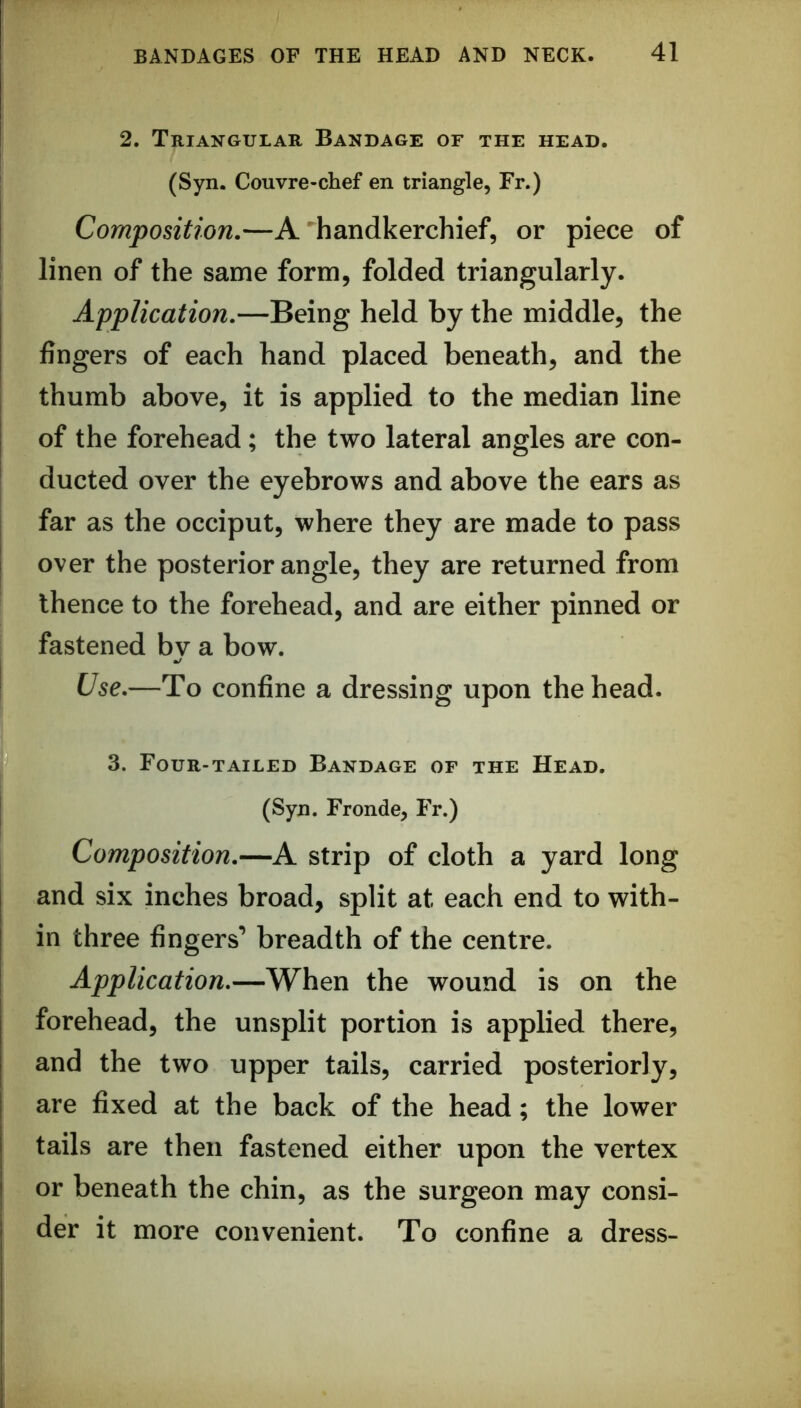 2. Triangular Bandage of the head. (Syn. Couvre-chef en triangle, Fr.) Composition.—A ^handkerchief, or piece of linen of the same form, folded triangularly. Application.—Being held by the middle, the fingers of each hand placed beneath, and the thumb above, it is applied to the median line of the forehead; the two lateral angles are con- ducted over the eyebrows and above the ears as far as the occiput, where they are made to pass over the posterior angle, they are returned from thence to the forehead, and are either pinned or fastened by a bow. Use.—To confine a dressing upon the head. 3. Four-tailed Bandage of the Head. (Syn. Fronde, Fr.) Composition.—A strip of cloth a yard long and six inches broad, split at each end to with- in three fingers’ breadth of the centre. Application.—When the wound is on the forehead, the unsplit portion is applied there, and the two upper tails, carried posteriorly, are fixed at the back of the head; the lower tails are then fastened either upon the vertex or beneath the chin, as the surgeon may consi- der it more convenient. To confine a dress-