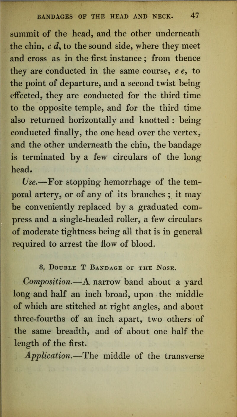 summit of the head, and the other underneath the chin, c d, to the sound side, where they meet and cross as in the first instance; from thence they are conducted in the same course, e e, to the point of departure, and a second twist being effected, they are conducted for the third time to the opposite temple, and for the third time also returned horizontally and knotted : being conducted finally, the one head over the vertex, and the other underneath the chin, the bandage is terminated by a few circulars of the long head. Use*—For stopping hemorrhage of the tem- poral artery, or of any of its branches ; it may be conveniently replaced by a graduated com- press and a single-headed roller, a few circulars of moderate tightness being all that is in general required to arrest the flow of blood. 8. Double T Bandage of the Nose. Composition,—A narrow band about a yard long and half an inch broad, upon the middle of which are stitched at right angles, and about three-fourths of an inch apart, two others of the same breadth, and of about one half the length of the first. Application,—The middle of the transverse
