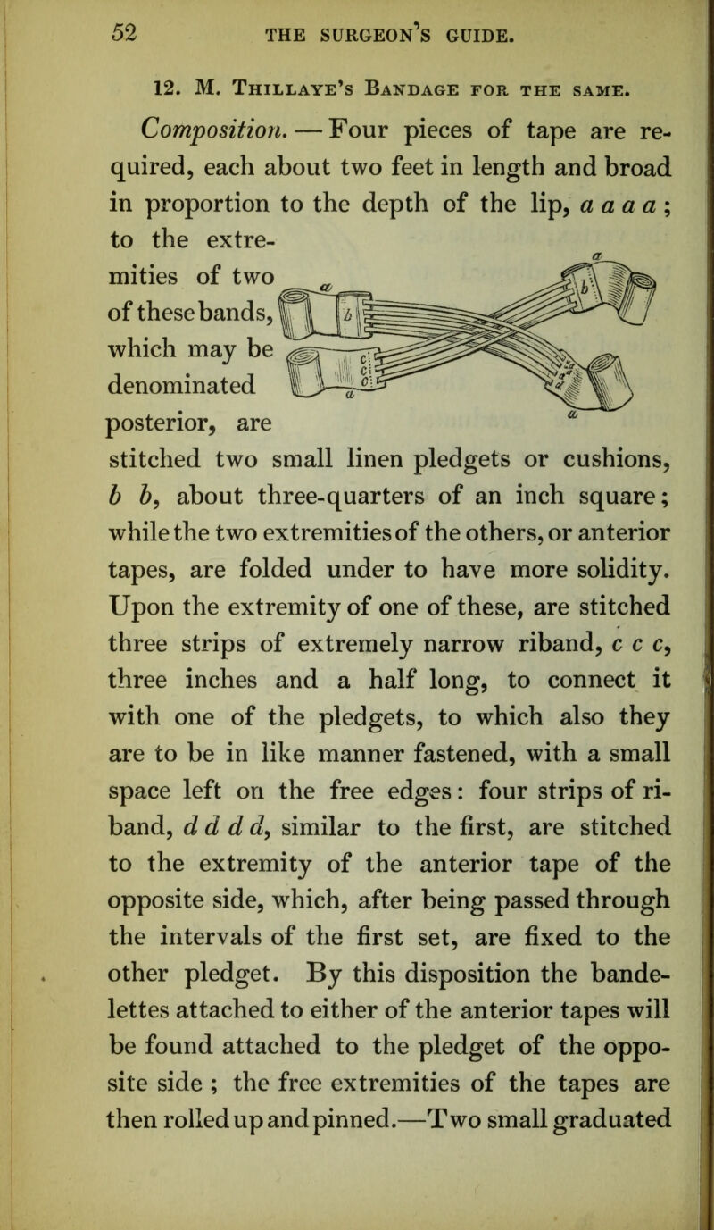 12. M. Thillaye’s Bandage for the same. Compositioru — Four pieces of tape are re- quired, each about two feet in length and broad in proportion to the depth of the lip, a aaa\ to the extre- mities of two of these bands, which may be denominated posterior, are stitched two small linen pledgets or cushions, b 6, about three-quarters of an inch square; while the two extremities of the others, or anterior tapes, are folded under to have more solidity. Upon the extremity of one of these, are stitched three strips of extremely narrow riband, c c c, three inches and a half long, to connect it with one of the pledgets, to which also they are to be in like manner fastened, with a small space left on the free edges: four strips of ri- band, dd dd^ similar to the first, are stitched to the extremity of the anterior tape of the opposite side, which, after being passed through the intervals of the first set, are fixed to the other pledget. By this disposition the bande- lettes attached to either of the anterior tapes will be found attached to the pledget of the oppo- site side ; the free extremities of the tapes are then rolled up and pinned.—Two small graduated