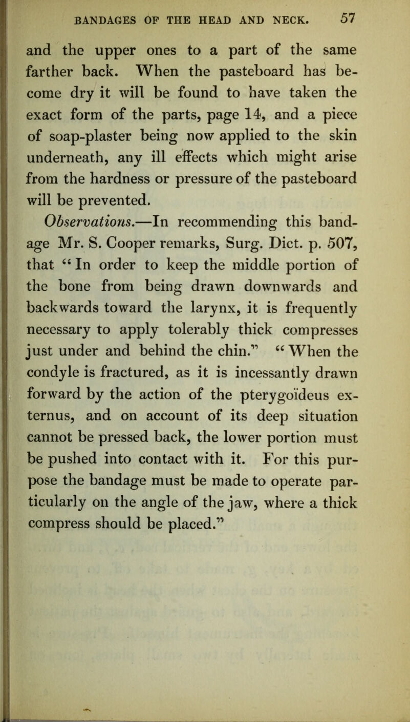 and the upper ones to a part of the same farther back. When the pasteboard has be- come dry it will be found to have taken the exact form of the parts, page 14, and a piece of soap-plaster being now applied to the skin underneath, any ill effects which might arise from the hardness or pressure of the pasteboard will be prevented. Observations.—In recommending this band- age Mr. S. Cooper remarks, Surg. Diet. p. 507, that In order to keep the middle portion of the bone from being drawn downwards and backwards toward the larynx, it is frequently necessary to apply tolerably thick compresses just under and behind the chin.’’ When the condyle is fractured, as it is incessantly drawn forward by the action of the pterygoideus ex- ternus, and on account of its deep situation cannot be pressed back, the lower portion must be pushed into contact with it. For this pur- pose the bandage must be made to operate par- ticularly on the angle of the jaw, where a thick compress should be placed.”