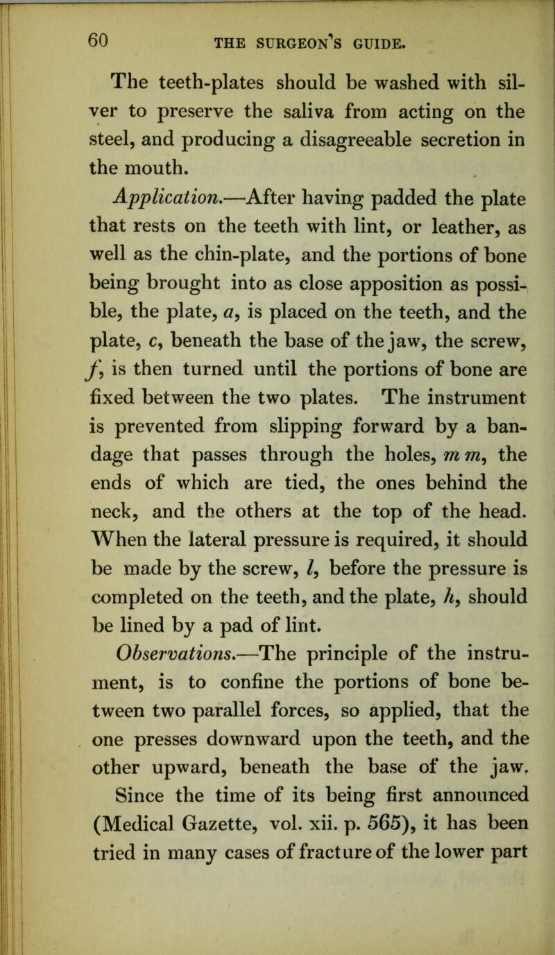 The teeth-plates should be washed with sil- ver to preserve the saliva from acting on the steel, and producing a disagreeable secretion in the mouth. Application,—After having padded the plate that rests on the teeth with lint, or leather, as well as the chin-plate, and the portions of bone being brought into as close apposition as possi- ble, the plate, cr, is placed on the teeth, and the plate, c, beneath the base of the jaw, the screw, is then turned until the portions of bone are fixed between the two plates. The instrument is prevented from slipping forward by a ban- dage that passes through the holes, m the ends of which are tied, the ones behind the neck, and the others at the top of the head. When the lateral pressure is required, it should be made by the screw, /, before the pressure is completed on the teeth, and the plate, A, should be lined by a pad of lint. Observations,—The principle of the instru- ment, is to confine the portions of bone be- tween two parallel forces, so applied, that the one presses downward upon the teeth, and the other upward, beneath the base of the jaw. Since the time of its being first announced (Medical Gazette, vol. xii. p. 565), it has been tried in many cases of fracture of the lower part
