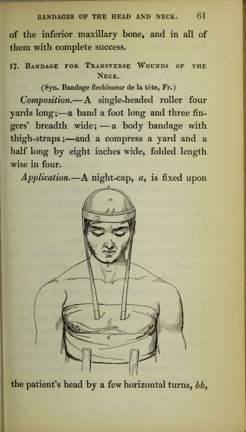 of the inferior maxillary bone, and in all of them with complete success. 17. Bandage for Transverse Wounds of the Neck. (Syn. Bandage flechisseur de la tete, Fr.) Composition.—A single-headed roller four yards long;—a band a foot long and three fin- gers’ breadth wide;—a body bandage with thigh-straps;—and a compress a yard and a half long by eight inches wide, folded length wise in four. Application.—A night-cap, a, is fixed upon the patient’s head by a few horizontal turns, bb^