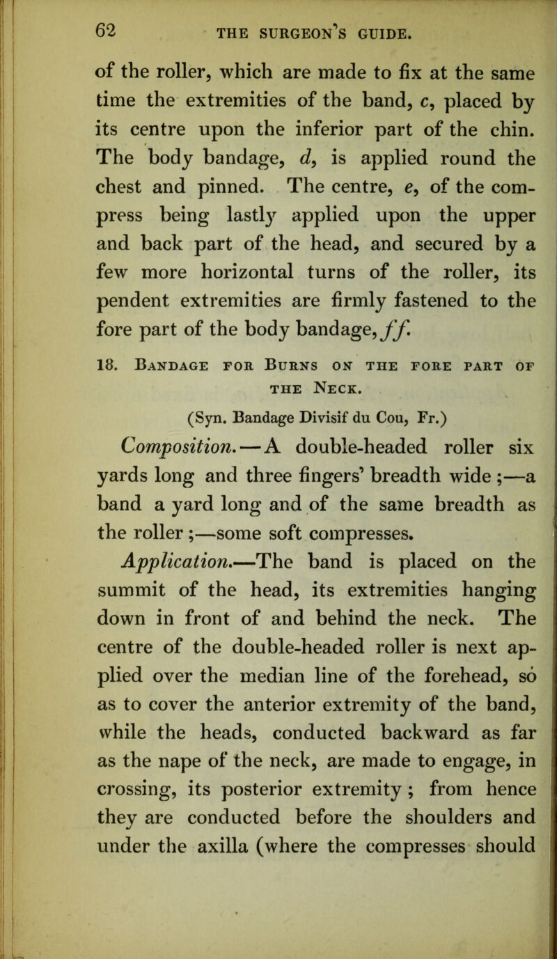 of the roller, which are made to fix at the same time the extremities of the band, c, placed by its centre upon the inferior part of the chin. The body bandage, is applied round the chest and pinned. The centre, e, of the com- press being lastly applied upon the upper and back part of the head, and secured by a few more horizontal turns of the roller, its pendent extremities are firmly fastened to the fore part of the body bandage,yy! 18. Bandage for Burns on the fore part of THE Neck. (Syn. Bandage Divisif du Cou, Fr.) Composition.—A double-headed roller six yards long and three fingers’ breadth wide ;—a band a yard long and of the same breadth as the roller;—some soft compresses. Application.—The band is placed on the summit of the head, its extremities hanging down in front of and behind the neck. The centre of the double-headed roller is next ap- plied over the median line of the forehead, so as to cover the anterior extremity of the band, while the heads, conducted backward as far as the nape of the neck, are made to engage, in crossing, its posterior extremity; from hence they are conducted before the shoulders and under the axilla (where the compresses should