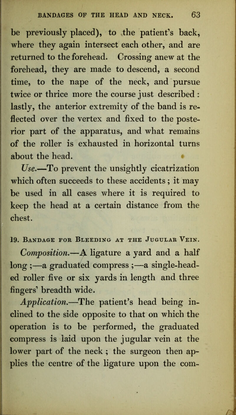 be previously placed), to ^the patient’s back, where they again intersect each other, and are returned to the forehead. Crossing anew at the forehead, they are made to descend, a second time, to the nape of the neck, and pursue twice or thrice more the course just described : lastly, the anterior extremity of the band is re- flected over the vertex and fixed to the poste- rior part of the apparatus, and what remains of the roller is exhausted in horizontal turns about the head. * Use.—To prevent the unsightly cicatrization which often succeeds to these accidents; it may be used in all cases where it is required to keep the head at a certain distance from the chest. 19. Bandage for Bleeding at the Jugular Vein. Composition.—iV ligature a yard and a half long ;—a graduated compress ;—a single-head- ed roller five or six yards in length and three fingers’ breadth wide. Application,—The patient’s head being in- clined to the side opposite to that on which the operation is to be performed, the graduated compress is laid upon the jugular vein at the lower part of the neck ; the surgeon then ap- plies the centre of the ligature upon the com- I