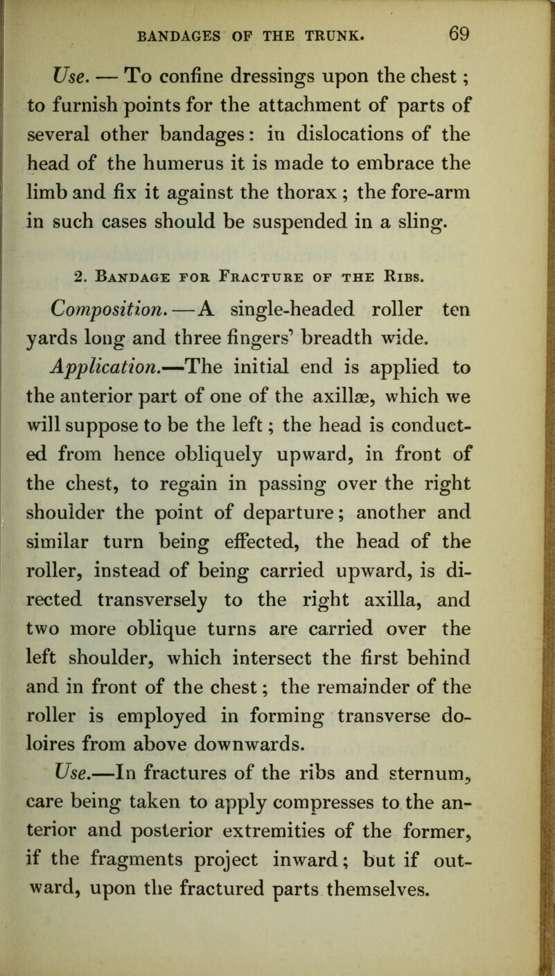 Use. — To confine dressings upon the chest; to furnish points for the attachment of parts of several other bandages: in dislocations of the head of the humerus it is made to embrace the limb and fix it against the thorax ; the fore-arm in such cases should be suspended in a sling. 2. Bandage for Fracture of the Ribs. Composition.—A single-headed roller ten yards long and three fingers’ breadth wide. Application.—The initial end is applied to the anterior part of one of the axillae, which we will suppose to be the left; the head is conduct- ed from hence obliquely upward, in front of the chest, to regain in passing over the right shoulder the point of departure; another and similar turn being effected, the head of the roller, instead of being carried upward, is di- rected transversely to the right axilla, and two more oblique turns are carried over the left shoulder, which intersect the first behind and in front of the chest; the remainder of the roller is employed in forming transverse do- loires from above downwards. Use.—In fractures of the ribs and sternum, care being taken to apply compresses to the an- terior and posterior extremities of the former, if the fragments project inward; but if out- ward, upon the fractured parts themselves.