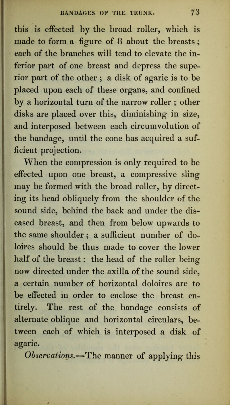 this is effected by the broad roller, which is made to form a figure of 8 about the breasts; each of the branches will tend to elevate the in- ferior part of one breast and depress the supe- rior part of the other ; a disk of agaric is to be placed upon each of these organs, and confined by a horizontal turn of the narrow roller ; other disks are placed over this, diminishing in size, and interposed between each circumvolution of the bandage, until the cone has acquired a suf- ficient projection. When the compression is only required to be effected upon one breast, a compressive sling may be formed with the broad roller, by direct- ing its head obliquely from the shoulder of the sound side, behind the back and under the dis- eased breast, and then from below upwards to the same shoulder; a sufficient number of do- loires should be thus made to cover the lower half of the breast: the head of the roller being now directed under the axilla of the sound side, a certain number of horizontal doloires are to be effected in order to enclose the breast en- tirely. The rest of the bandage consists of alternate oblique and horizontal circulars, be- tween each of which is interposed a disk of agaric. Observations,—The manner of applying this