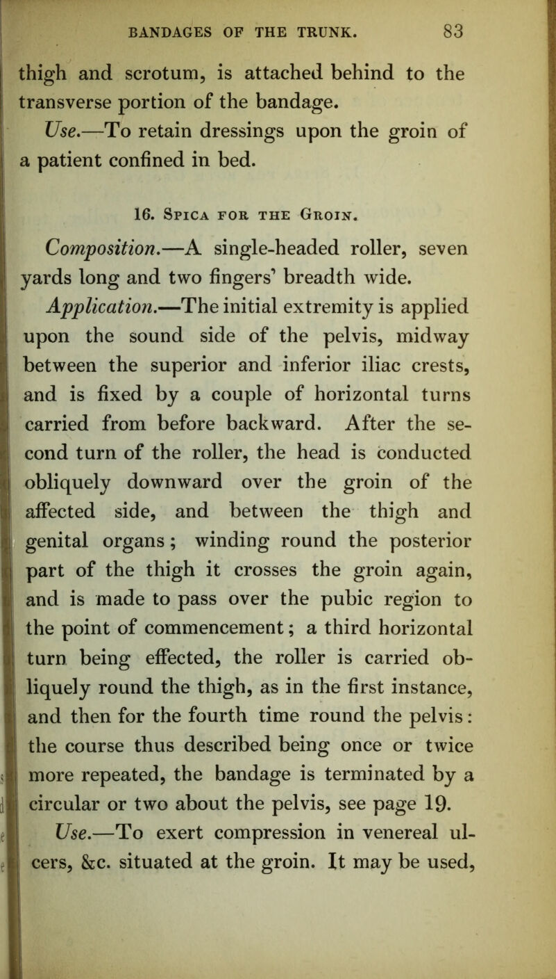 thigh and scrotunij is attached behind to the transverse portion of the bandage. Use»—To retain dressings upon the groin of a patient confined in bed. 16. Spica for the Groin. Composition.—A single-headed roller, seven yards long and two fingers’ breadth wide. Application.—The initial extremity is applied upon the sound side of the pelvis, midway between the superior and inferior iliac crests, and is fixed by a couple of horizontal turns carried from before backward. After the se- cond turn of the roller, the head is conducted obliquely downward over the groin of the affected side, and between the thigh and genital organs; winding round the posterior part of the thigh it crosses the groin again, and is made to pass over the pubic region to the point of commencement; a third horizontal turn being effected, the roller is carried ob- liquely round the thigh, as in the first instance, and then for the fourth time round the pelvis: the course thus described being once or twice more repeated, the bandage is terminated by a circular or two about the pelvis, see page 19. Use.—To exert compression in venereal ul- cers, &c. situated at the groin. It may be used.