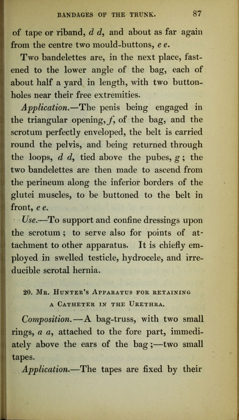 of tape or riband, d d, and about as far again from the centre two mould-buttons, e e. Two bandelettes are, in the next place, fast- ened to the lower angle of the bag, each of about half a yard in length, with two button- holes near their free extremities. Application.—The penis being engaged in the triangular opening, y, of the bag, and the scrotum perfectly enveloped, the belt is carried round the pelvis, and being returned through the loops, d c?, tied above the pubes, g; the two bandelettes are then made to ascend from the perineum along the inferior borders of the glutei muscles, to be buttoned to the belt in front, e e. Use.—To support and confine dressings upon the scrotum ; to serve also for points of at- tachment to other apparatus. It is chiefly em- ployed in swelled testicle, hydrocele, and irre- ducible scrotal hernia. 20. Mr. Hunter’s Apparatus for retaining A Catheter in the Urethra. Composition.—A bag-truss, with two small rings, a a, attached to the fore part, immedi- ately above the ears of the bag;—two small tapes. Application.—The tapes are fixed by their