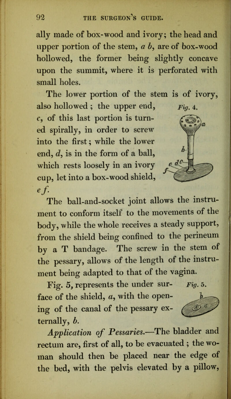 ally made of box-wood and ivory; the head and upper portion of the stem, a 6, are of box-wood hollowed, the former being slightly concave upon the summit, where it is perforated with small holes. The lower portion of the stem is of ivory, also hollowed ; the upper end. Fig, 4. c, of this last portion is turn- ed spirally, in order to screw into the first; while the lower end, is in the form of a ball, which rests loosely in an ivory cup, let into a box-wood shield. The ball-and-socket joint allows the instru- ment to conform itself to the movements of the body, while the whole receives a steady support, from the shield being confined to the perineum by a T bandage. The screw in the stem of the pessary, allows of the length of the instru- ment being adapted to that of the vagina. Fig. 5, represents the under sur- Fig, 5. face of the shield, a, with the open- ing of the canal of the pessary ex- ternally, b. Application of Pessaries.—The bladder and rectum are, first of all, to be evacuated ; the wo- man should then be placed near the edge of the bed, with the pelvis elevated by a pillow.