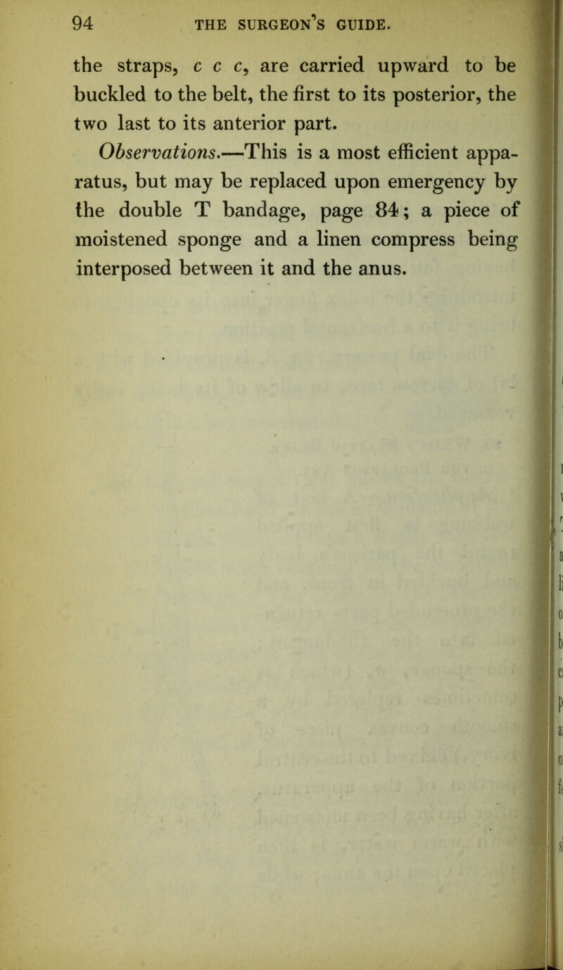 the straps, c c c, are carried upward to be * buckled to the belt, the first to its posterior, the « two last to its anterior part. | Observations.—This is a most efficient appa- 'I ratus, but may be replaced upon emergency by > the double T bandage, page 84; a piece of I moistened sponge and a linen compress being j interposed between it and the anus.