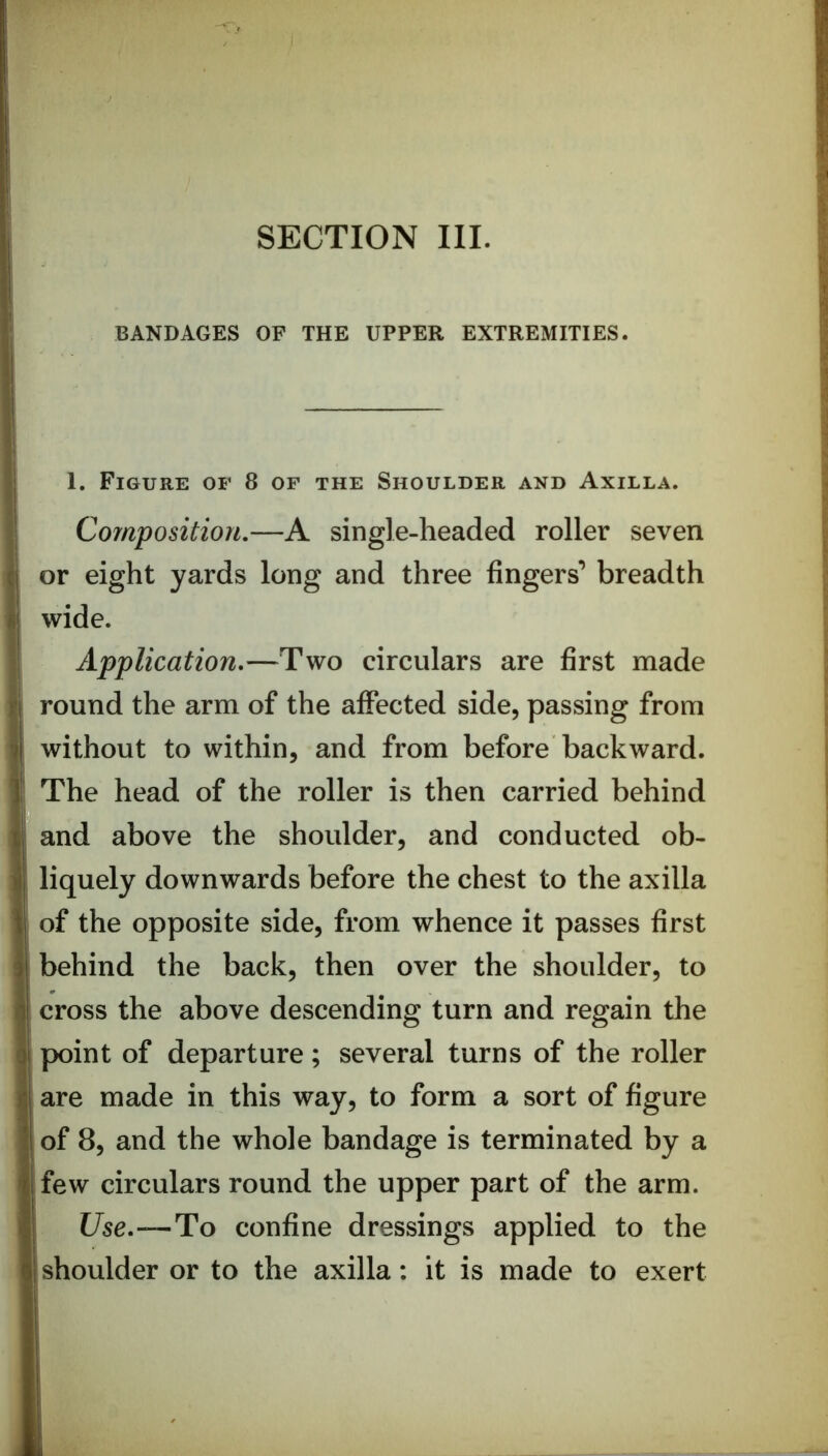 BANDAGES OF THE UPPER EXTREMITIES. 1. Figure of 8 of the Shoulder and Axilla. Cofnposition.—A single-headed roller seven or eight yards long and three fingers’ breadth wide. Application,—Two circulars are first made round the arm of the affected side, passing from without to within, and from before backward. The head of the roller is then carried behind and above the shoulder, and conducted ob- liquely downwards before the chest to the axilla of the opposite side, from whence it passes first behind the back, then over the shoulder, to cross the above descending turn and regain the point of departure; several turns of the roller are made in this way, to form a sort of figure of 8, and the whole bandage is terminated by a few circulars round the upper part of the arm. Use.—T!o confine dressings applied to the shoulder or to the axilla; it is made to exert