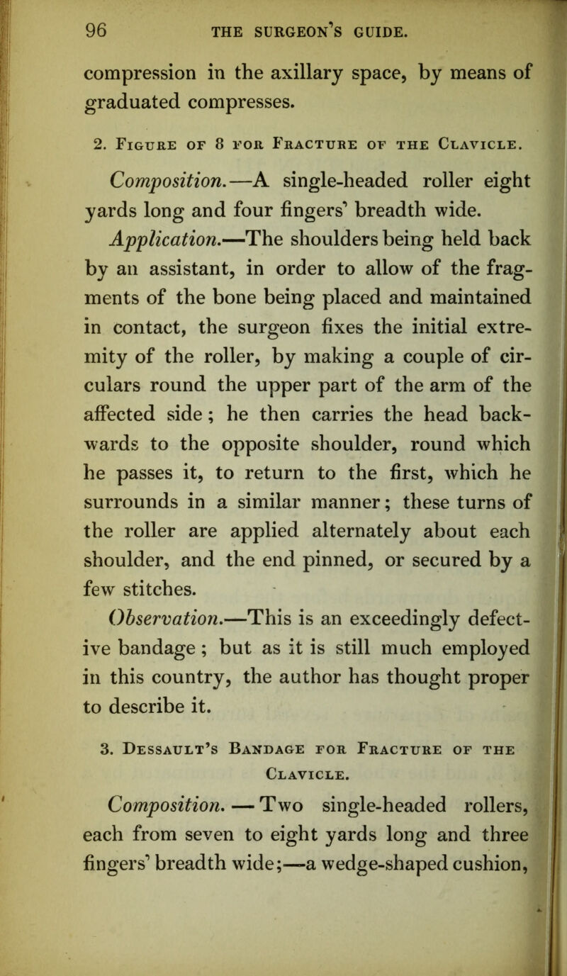 compression in the axillary space, by means of graduated compresses. 2. Figure of 8 for Fracture of the Clavicle. Composition,—A single-headed roller eight yards long and four fingers’ breadth wide. Application,—The shoulders being held back by an assistant, in order to allow of the frag- ments of the bone being placed and maintained in contact, the surgeon fixes the initial extre- mity of the roller, by making a couple of cir- culars round the upper part of the arm of the affected side; he then carries the head back- wards to the opposite shoulder, round which he passes it, to return to the first, which he surrounds in a similar manner; these turns of the roller are applied alternately about each shoulder, and the end pinned, or secured by a few stitches. Observation,—This is an exceedingly defect- ive bandage; but as it is still much employed in this country, the author has thought proper to describe it. 3. Dessault’s Bandage for Fracture of the ^ Clavicle. f fj II Composition, — Two single-headed rollers, , each from seven to eight yards long and three fingers’ breadth wide;—a wedge-shaped cushion,