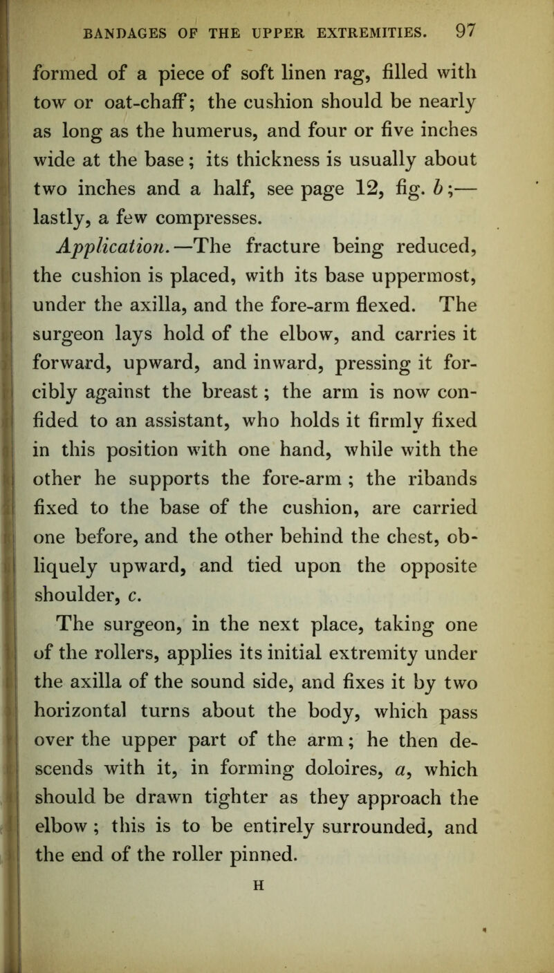 formed of a piece of soft linen rag, filled with tow or oat-chaflF; the cushion should be nearly as long as the humerus, and four or five inches wide at the base; its thickness is usually about f two inches and a half, see page 12, fig. b;— t* lastly, a few compresses. Application.—The fracture being reduced, I the cushion is placed, with its base uppermost, \ I under the axilla, and the fore-arm flexed. The 11 surgeon lays hold of the elbow, and carries it ) forward, upward, and inward, pressing it for- i cibly against the breast; the arm is now con- I fided to an assistant, who holds it firmly fixed i in this position with one hand, while with the I other he supports the fore-arm; the ribands li fixed to the base of the cushion, are carried }i one before, and the other behind the chest, ob- iii liquely upward, and tied upon the opposite i shoulder, c. The surgeon, in the next place, taking one ' of the rollers, applies its initial extremity under the axilla of the sound side, and fixes it by two horizontal turns about the body, which pass ' over the upper part of the arm; he then de- i: scends with it, in forming doloires, «, which i should be drawn tighter as they approach the elbow ; this is to be entirely surrounded, and the end of the roller pinned. H