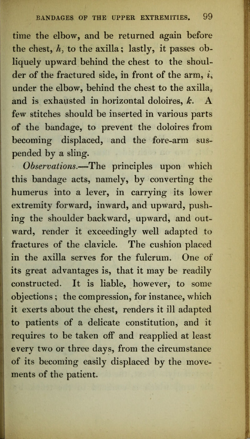 time the elbow, and be returned again before the chest, to the axilla; lastly, it passes ob- liquely upward behind the chest to the shoul- der of the fractured side, in front of the arm, i, under the elbow, behind the chest to the axilla, and is exhausted in horizontal doloires, k, A few stitches should be inserted in various parts of the bandage, to prevent the doloires from becoming displaced, and the fore-arm sus- pended by a sling. Observations.—The principles upon which this bandage acts, namely, by converting the humerus into a lever, in carrying its lower extremity forward, inward, and upward, push- ing the shoulder backward, upward, and out- ward, render it exceedingly well adapted to fractures of the clavicle. The cushion placed in the axilla serves for the fulcrum. One of its great advantages is, that it may be readily constructed. It is liable, however, to some objections; the compression, for instance, which it exerts about the chest, renders it ill adapted to patients of a delicate constitution, and it requires to be taken off and reapplied at least every two or three days, from the circumstance of its becoming easily displaced by the move- ments of the patient.